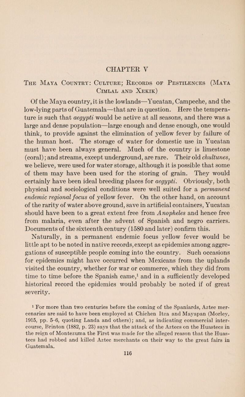 The Maya Country: Culture; Records of Pestilences (Maya ClMLAL AND XeKIK) Of the Maya country, it is the lowlands—Yucatan, Campeche, and the low-lying parts of Guatemala—that are in question. Here the tempera¬ ture is such that aegypti would be active at all seasons, and there was a large and dense population—large enough and dense enough, one would think, to provide against the elimination of yellow fever by failure of the human host. The storage of water for domestic use in Yucatan must have been always general. Much of the country is limestone (coral); and streams, except underground, are rare. Their old chultunes, we believe, were used for water storage, although it is possible that some of them may have been used for the storing of grain. They would certainly have been ideal breeding places for aegypti. Obviously, both physical and sociological conditions were well suited for a permanent endemic regional focus of yellow fever. On the other hand, on account of the rarity of water above ground, save in artificial containers, Yucatan should have been to a great extent free from Anopheles and hence free from malaria, even after the advent of Spanish and negro carriers. Documents of the sixteenth century (1580 and later) confirm this. Naturally, in a permanent endemic focus yellow fever would be little apt to be noted in native records, except as epidemics among aggre¬ gations of susceptible people coming into the country. Such occasions for epidemics might have occurred when Mexicans from the uplands visited the country, whether for war or commerce, which they did from time to time before the Spanish came,1 and in a sufficiently developed historical record the epidemics would probably be noted if of great severity. 1 For more than two centuries before the coming of the Spaniards, Aztec mer¬ cenaries are said to have been employed at Chichen Itza and Mayapan (Morlev. 1915, pp. 5-6, quoting Landa and others); and, as indicating commercial inter¬ course, Brinton (1882, p. 23) says that the attack of the Aztecs on the Huastecs in the reign of Montezuma the First was made for the alleged reason that the Huas¬ tecs had robbed and killed Aztec merchants on their way to the great fairs in Guatemala.