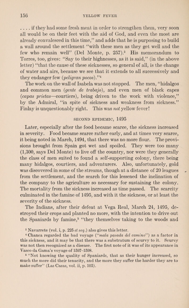 .... if they had some fresh meat in order to strengthen them, very soon all would be on their feet with the aid of God, and even the most are already convalesced in this time,” and adds that he is purposing to build a wall around the settlement “with these men as they get well and the few who remain well” (Del Monte, p. 257).3 4 His memorandum to Torres, too, gives: “Say to their highnesses, as it is said,” (in the above letter) “that the cause of these sicknesses, so general of all, is the change of water and airs, because we see that it extends to all successively and they endanger few (peligran pocos).’H The work on the wall of Isabela was not stopped. The men, “hidalgos and common men (gente de trabajo), and even men of black capes (capas prietas—courtiers), being driven to the work with violence,” by the Admiral, “in spite of sickness and weakness from sickness.” Finlay is unquestionably right. This was not yellow fever! SECOND EPIDEMIC, 1495 Later, especially after the food became scarce, the sickness increased in severity. Food became scarce rather early, and at times very scarce, it being noted in March, 1494, that there was no more flour. The provi¬ sions brought from Spain got wet and spoiled. They were too many (1,300, says Del Monte) to live off the country, nor were they generally the class of men suited to found a self-supporting colony, there being many hidalgos, courtiers, and adventurers. Also, unfortunately, gold was discovered in some of the streams, though at a distance of 20 leagues from the settlement, and the search for this lessened the inclination of the company to the agriculture so necessary for sustaining the colony. The mortality from the sickness increased as time passed. The scarcity culminated in the famine of 1495, and with it the sickness, or at least the severity of the sickness. The Indians, after their defeat at Vega Real, March 24, 1495, de¬ stroyed their crops and planted no more, with the intention to drive out the Spaniards by famine,5 6 “they themselves taking to the woods and 3 Navarrete (vol. i, p. 225 et seq.) also gives this letter. 4 Chanca regarded the bad voyage {“mala pasada del camino”) as a factor in this sickness, and it may be that there was a substratum of scurvy to it. Scurvy was not then recognized as a disease. The first note of it was of its appearance in Vasco da Gama’s voyage of 1597-1598. 6 “Not knowing the quality of Spaniards, that as their hunger increased, so much the more did their tenacity, and the more they suffer the harder they are to make suffer” (Las Casas, vol. ii, p. 105).