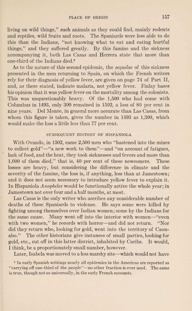 living on wild things/’ such animals as they could find, mainly rodents and reptiles, wild fruits and roots. The Spaniards were less able to do this than the Indians, “not knowing what to eat and eating hurtful things,” and they suffered greatly. By this famine and the sickness accompanying it, both Las Casas and Herrera state that more than one-third of the Indians died.6 As to the nature of this second epidemic, the sequelae of this sickness presented in the men returning to Spain, on which the French writers rely for their diagnosis of yellow fever, are given on page 74 of Part II, and, as there stated, indicate malaria, not yellow fever. Finlay bases his opinion that it was yellow fever on the mortality among the colonists. This was unquestionably heavy. Of the 1,500 who had come with Columbus in 1493, only 300 remained in 1502, a loss of 80 per cent in nine years. Del Monte, in general more accurate than Las Casas, from whom this figure is taken, gives the number in 1493 as 1,300, which would make the loss a little less than 77 per cent. SUBSEQUENT HISTORY OF HISPANIOLA With Ovando, in 1502, came 2,500 men who “hastened into the mines to collect gold”—“a new work to them”—and “on account of fatigues, lack of food, and the heat, they took sicknesses and fevers and more than 1,000 of them died,” that is, 40 per cent of these newcomers. These losses are heavy, but considering the difference in climate and the severity of the famine, the loss is, if anything, less than at Jamestown; and it does not seem necessary to introduce yellow fever to explain it. In Hispaniola Anopheles would be functionally active the whole year; in Jamestown not over four and a half months, at most. Las Casas is the only writer who ascribes any considerable number of deaths of these Spaniards to violence. He says some were killed by fighting among themselves over Indian women; some by the Indians for the same cause. Many went off into the interior with women—“even with two women,” he records with horror—and did not return. “Nor did they return who, looking for gold, went into the territory of Caon- abo.” The other historians give instances of small parties, looking for gold, etc., cut off in this latter district, inhabited by Caribs. It would, I think, be a proportionately small number, however. Later, Isabela was moved to a less marshy site—which would not have 6 In early Spanish writings nearly all epidemics in the Americas are reported as “carrying off one-third of the people”—no other fraction is ever used. The same is true, though not so universally, in the early French accounts.