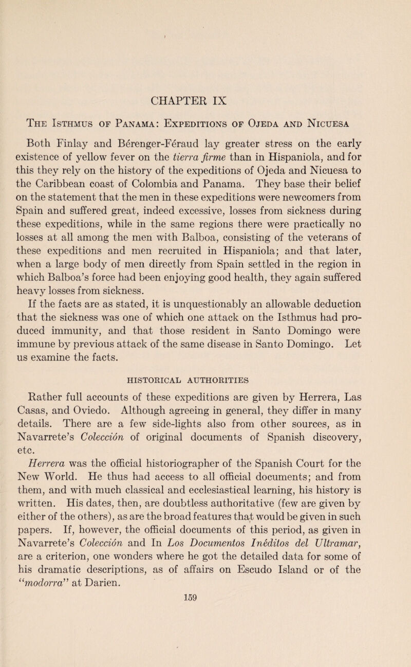 The Isthmus of Panama: Expeditions of Ojeda and Nicuesa Both Finlay and Berenger-Feraud lay greater stress on the early existence of yellow fever on the tierra firme than in Hispaniola, and for this they rely on the history of the expeditions of Ojeda and Nicuesa to the Caribbean coast of Colombia and Panama. They base their belief on the statement that the men in these expeditions were newcomers from Spain and suffered great, indeed excessive, losses from sickness during these expeditions, while in the same regions there were practically no losses at all among the men with Balboa, consisting of the veterans of these expeditions and men recruited in Hispaniola; and that later, when a large body of men directly from Spain settled in the region in which Balboa’s force had been enjoying good health, they again suffered heavy losses from sickness. If the facts are as stated, it is unquestionably an allowable deduction that the sickness was one of which one attack on the Isthmus had pro¬ duced immunity, and that those resident in Santo Domingo were immune by previous attack of the same disease in Santo Domingo. Let us examine the facts. HISTORICAL AUTHORITIES Rather full accounts of these expeditions are given by Herrera, Las Casas, and Oviedo. Although agreeing in general, they differ in many details. There are a few side-lights also from other sources, as in Navarrete’s Coleccion of original documents of Spanish discovery, etc. Herrera was the official historiographer of the Spanish Court for the New World. He thus had access to all official documents; and from them, and with much classical and ecclesiastical learning, his history is written. His dates, then, are doubtless authoritative (few are given by either of the others), as are the broad features that would be given in such papers. If, however, the official documents of this period, as given in Navarrete’s Coleccion and In Los Documentos Ineditos del Ultramar, are a criterion, one wonders where he got the detailed data for some of his dramatic descriptions, as of affairs on Escudo Island or of the “modorra” at Darien.