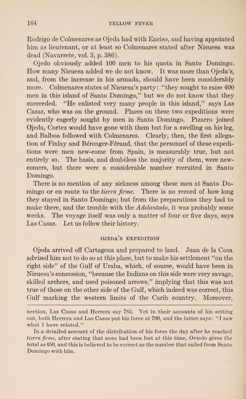 Rodrigo de Colmenares as Ojeda had with Enciso, and having appointed him as lieutenant, or at least so Colmenares stated after Nicuesa was dead (Navarrete, vol. 3, p. 386). Ojedo obviously added 100 men to his quota in Santo Domingo. How many Nicuesa added we do not know. It was more than Ojeda’s, and, from the increase in his armada, should have been considerably more. Colmenares states of Nicuesa’s party: “they sought to raise 400 men in this island of Santo Domingo,” but we do not know that they succeeded. “He enlisted very many people in this island,” says Las Casas, who was on the ground. Places on these two expeditions were evidently eagerly sought by men in Santo Domingo. Pizarro joined Ojeda, Cortez would have gone with them but for a swelling on his leg, and Balboa followed with Colmenares. Clearly, then, the first allega¬ tion of Finlay and Berenger-Feraud, that the personnel of these expedi¬ tions were men new-come from Spain, is measurably true, but not entirely so. The basis, and doubtless the majority of them, were new¬ comers, but there were a considerable number recruited in Santo Domingo. There is no mention of any sickness among these men at Santo Do¬ mingo or en route to the tierra firme. There is no record of how long they stayed in Santo Domingo; but from the preparations they had to make there, and the trouble with the Adelantado, it was probably some weeks. The voyage itself was only a matter of four or five days, says Las Casas. Let us follow their history. ojeda’s expedition Ojeda arrived off Cartagena and prepared to land. Juan de la Cosa advised him not to do so at this place, but to make his settlement “on the right side” of the Gulf of Uraba, which, of course, would have been in Nicuesa’s concession, “because the Indians on this side were very savage, skilled archers, and used poisoned arrows,” implying that this was not true of those on the other side of the Gulf, which indeed was correct, this Gulf marking the western limits of the Carib country. Moreover, nection, Las Casas and Herrera say 785. Yet in their accounts of his setting out, both Herrera and Las Casas put his force at 700, and the latter says: “I saw what I have related.” In a detailed account of the distribution of his force the day after he reached tierra firme, after stating that none had been lost at this time, Oviedo gives the total as 650, and this is believed to be correct as the number that sailed from Santo Domingo with him.