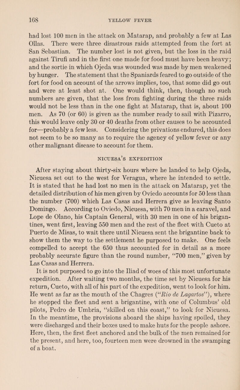 had lost 100 men in the attack on Matarap, and probably a few at Las Ollas. There were three disastrous raids attempted from the fort at San Sebastian. The number lost is not given, but the loss in the raid against Tirufi and in the first one made for food must have been heavy; and the sortie in which Ojeda was wounded was made by men weakened by hunger. The statement that the Spaniards feared to go outside of the fort for food on account of the arrows implies, too, that some did go out and were at least shot at. One would think, then, though no such numbers are given, that the loss from fighting during the three raids would not be less than in the one fight at Matarap, that is, about 100 men. As 70 (or 60) is given as the number ready to sail with Pizarro, this would leave only 30 or 40 deaths from other causes to be accounted for—probably a few less. Considering the privations endured, this does not seem to be so many as to require the agency of yellow fever or any other malignant disease to account for them. nicuesa’s expedition After staying about thirty-six hours where he landed to help Ojeda, Nicuesa set out to the west for Veragua, where he intended to settle. It is stated that he had lost no men in the attack on Matarap, yet the detailed distribution of his men given by Oviedo accounts for 50 less than the number (700) which Las Casas and Herrera give as leaving Santo Domingo. According to Oviedo, Nicuesa, with 70 men in a caravel, and Lope de Olano, his Captain General, with 30 men in one of his brigan¬ tines, went first, leaving 550 men and the rest of the fleet with Cueto at Puerto de Misas, to wait there until Nicuesa sent the brigantine back to show them the way to the settlement he purposed to make. One feels compelled to accept the 650 thus accounted for in detail as a more probably accurate figure than the round number, “700 men,” given by Las Casas and Herrera. It is not purposed to go into the Iliad of woes of this most unfortunate expedition. After waiting two months, the time set by Nicuesa for his return, Cueto, with all of his part of the expedition, went to look for him. He went as far as the mouth of the Chagres (“Rio de Lagartos”), where he stopped the fleet and sent a brigantine, with one of Columbus’ old pilots, Pedro de Umbria, “skilled on this coast,” to look for Nicuesa. In the meantime, the provisions aboard the ships having spoiled, they were discharged and their boxes used to make huts for the people ashore. Here, then, the first fleet anchored and the bulk of the men remained for the present, and here, too, fourteen men were drowned in the swamping of a boat.