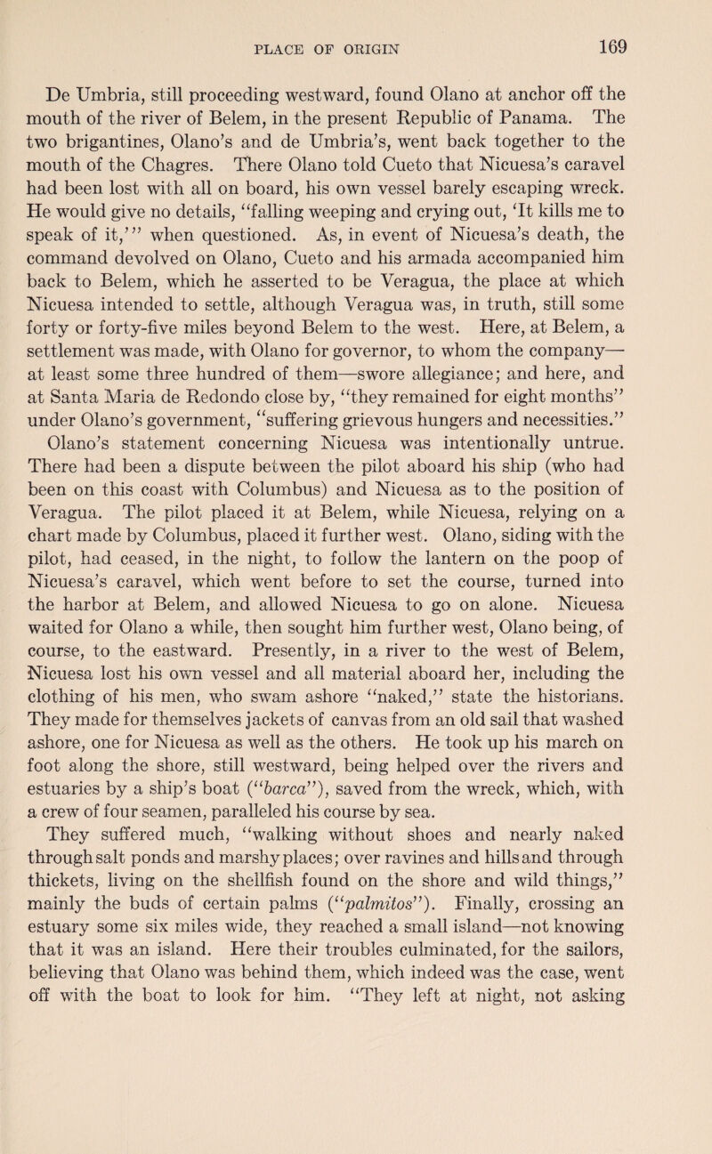 De Umbria, still proceeding westward, found Olano at anchor off the mouth of the river of Belem, in the present Republic of Panama. The two brigantines, Olano’s and de Umbria’s, went back together to the mouth of the Chagres. There Olano told Cueto that Nicuesa’s caravel had been lost with all on board, his own vessel barely escaping wreck. He would give no details, “failing weeping and crying out, Tt kills me to speak of it,”’ when questioned. As, in event of Nicuesa’s death, the command devolved on Olano, Cueto and his armada accompanied him back to Belem, which he asserted to be Veragua, the place at which Nicuesa intended to settle, although Veragua was, in truth, still some forty or forty-five miles beyond Belem to the west. Here, at Belem, a settlement was made, with Olano for governor, to whom the company—• at least some three hundred of them—swore allegiance; and here, and at Santa Maria de Redondo close by, “they remained for eight months” under Olano’s government, “suffering grievous hungers and necessities.” Olano’s statement concerning Nicuesa was intentionally untrue. There had been a dispute between the pilot aboard his ship (who had been on this coast with Columbus) and Nicuesa as to the position of Veragua. The pilot placed it at Belem, while Nicuesa, relying on a chart made by Columbus, placed it further west. Olano, siding with the pilot, had ceased, in the night, to follow the lantern on the poop of Nicuesa’s caravel, which went before to set the course, turned into the harbor at Belem, and allowed Nicuesa to go on alone. Nicuesa waited for Olano a while, then sought him further west, Olano being, of course, to the eastward. Presently, in a river to the west of Belem, Nicuesa lost his own vessel and all material aboard her, including the clothing of his men, who swam ashore “naked,” state the historians. They made for themselves jackets of canvas from an old sail that washed ashore, one for Nicuesa as well as the others. He took up his march on foot along the shore, still westward, being helped over the rivers and estuaries by a ship’s boat (“barca”), saved from the wreck, which, with a crew of four seamen, paralleled his course by sea. They suffered much, “walking without shoes and nearly naked through salt ponds and marshy places; over ravines and hills and through thickets, living on the shellfish found on the shore and wild things,” mainly the buds of certain palms (“palmitos”). Finally, crossing an estuary some six miles wide, they reached a small island—not knowing that it was an island. Here their troubles culminated, for the sailors, believing that Olano was behind them, which indeed was the case, went off with the boat to look for him. “They left at night, not asking