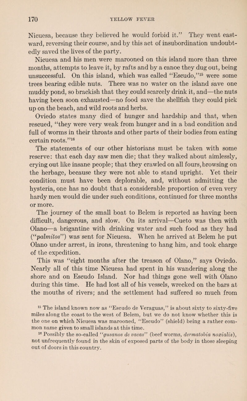 Nicuesa, because they believed he would forbid it.” They went east¬ ward, reversing their course, and by this act of insubordination undoubt¬ edly saved the lives of the party. Nicuesa and his men were marooned on this island more than three months, attempts to leave it, by rafts and by a canoe they dug out, being unsuccessful. On this island, which was called “Escudo,”16 were some trees bearing edible nuts. There was no water on the island save one muddy pond, so brackish that they could scarcely drink it, and—the nuts having been soon exhausted—no food save the shellfish they could pick up on the beach, and wild roots and herbs. Oviedo states many died of hunger and hardship and that, when rescued, “they were very weak from hunger and in a bad condition and full of worms in their throats and other parts of their bodies from eating certain roots.”16 The statements of our other historians must be taken with some reserve: that each day saw men die; that they walked about aimlessly, crying out like insane people; that they crawled on all fours,browsing on the herbage, because they were not able to stand upright. Yet their condition must have been deplorable, and, without admitting the hysteria, one has no doubt that a considerable proportion of even very hardy men would die under such conditions, continued for three months or more. The journey of the small boat to Belem is reported as having been difficult, dangerous, and slow. On its arrival—Cueto was then with Olano—a brigantine with drinking water and such food as they had (“palmitos”) was sent for Nicuesa. When he arrived at Belem he put Olano under arrest, in irons, threatening to hang him, and took charge of the expedition. This was “eight months after the treason of Olano,” says Oviedo. Nearly all of this time Nicuesa had spent in his wandering along the shore and on Escudo Island. Nor had things gone well with Olano during this time. He had lost all of his vessels, wrecked on the bars at the mouths of rivers; and the settlement had suffered so much from 15 The island known now as “Escudo de Veraguas,” is about sixty to sixty-five miles along the coast to the west of Belem, but we do not know whether this is the one on which Nicuesa was marooned, “Escudo” (shield) being a rather com¬ mon name given to small islands at this time. 16 Possibly the so-called “gusanos de vacas” (beef worms, dermatobia noxialis), not unfrequently found in the skin of exposed parts of the body in those sleeping out of doors in this country.