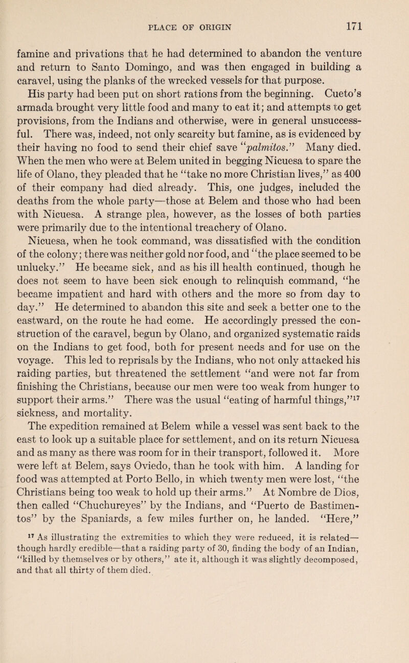 famine and privations that he had determined to abandon the venture and return to Santo Domingo, and was then engaged in building a caravel, using the planks of the wrecked vessels for that purpose. His party had been put on short rations from the beginning. Cueto’s armada brought very little food and many to eat it; and attempts to get provisions, from the Indians and otherwise, were in general unsuccess¬ ful. There was, indeed, not only scarcity but famine, as is evidenced by their having no food to send their chief save “palmitos.” Many died. When the men who were at Belem united in begging Nicuesa to spare the life of Olano, they pleaded that he “take no more Christian lives,” as 400 of their company had died already. This, one judges, included the deaths from the whole party—those at Belem and those who had been with Nicuesa. A strange plea, however, as the losses of both parties were primarily due to the intentional treachery of Olano. Nicuesa, when he took command, was dissatisfied with the condition of the colony; there was neither gold nor food, and “the place seemed to be unlucky.” He became sick, and as his ill health continued, though he does not seem to have been sick enough to relinquish command, “he became impatient and hard with others and the more so from day to day.” He determined to abandon this site and seek a better one to the eastward, on the route he had come. He accordingly pressed the con¬ struction of the caravel, begun by Olano, and organized systematic raids on the Indians to get food, both for present needs and for use on the voyage. This led to reprisals by the Indians, who not only attacked his raiding parties, but threatened the settlement “and were not far from finishing the Christians, because our men were too weak from hunger to support their arms.” There was the usual “eating of harmful things,”17 sickness, and mortality. The expedition remained at Belem while a vessel was sent back to the east to look up a suitable place for settlement, and on its return Nicuesa and as many as there was room for in their transport, followed it. More were left at Belem, says Oviedo, than he took with him. A landing for food was attempted at Porto Bello, in which twenty men were lost, “the Christians being too weak to hold up their arms.” At Nombre de Dios, then called “Chuchureyes” by the Indians, and “Puerto de Bastimen- tos” by the Spaniards, a few miles further on, he landed. “Here,” 17 As illustrating the extremities to which they were reduced, it is related— though hardly credible—that a raiding party of 30, finding the body of an Indian, ‘‘killed by themselves or by others/’ ate it, although it was slightly decomposed, and that all thirty of them died.