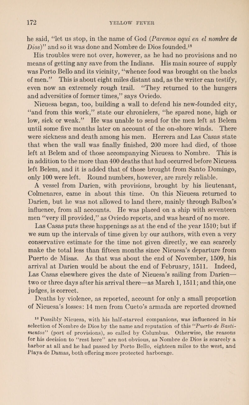 he said, “let us stop, in the name of God (.Paremos aqui en el nornbre de Dios)” and so it was done and Nombre de Dios founded.18 His troubles were not over, however, as he had no provisions and no means of getting any save from the Indians. His main source of supply was Porto Bello and its vicinity, “whence food was brought on the backs of men.” This is about eight miles distant and, as the writer can testify, even now an extremely rough trail. “They returned to the hungers and adversities of former times,” says Oviedo. Nicuesa began, too, building a wall to defend his new-founded city, “and from this work,” state our chroniclers, “he spared none, high or low, sick or weak.” He was unable to send for the men left at Belem until some five months later on account of the on-shore winds. There were sickness and death among his men. Herrera and Las Casas state that when the wall was finally finished, 200 more had died, of those left at Belem and of those accompanying Nicuesa to Nombre. This is in addition to the more than 400 deaths that had occurred before Nicuesa left Belem, and it is added that of those brought from Santo Domingo, only 100 were left. Bound numbers, however, are rarely reliable. A vessel from Darien, with provisions, brought by his lieutenant, Colmenares, came in about this time. On this Nicuesa returned to Darien, but he was not allowed to land there, mainly through Balboa’s influence, from all accounts. He was placed on a ship with seventeen men “very ill provided,” as Oviedo reports, and was heard of no more. Las Casas puts these happenings as at the end of the year 1510; but if we sum up the intervals of time given by our authors, with even a very conservative estimate for the time not given directly, we can scarcely make the total less than fifteen months since Nicuesa’s departure from Puerto de Misas. As that was about the end of November, 1509, his arrival at Darien would be about the end of February, 1511. Indeed, Las Casas elsewhere gives the date of Nicuesa’s sailing from Darien— two or three days after his arrival there—as March 1, 1511; and this, one judges, is correct. Deaths by violence, as reported, account for only a small proportion of Nicuesa’s losses: 14 men from Cueto’s armada are reported drowned 18 Possibly Nicuesa, with his half-starved companions, was influenced in his selection of Nombre de Dios by the name and reputation of this “Puerto de Basti- mentos” (port of provisions), so called by Columbus. Otherwise, the reasons for his decision to “rest here” are not obvious, as Nombre de Dios is scarcely a harbor at all and he had passed by Porto Bello, eighteen miles to the west, and Playa de Damas, both offering more protected harborage.