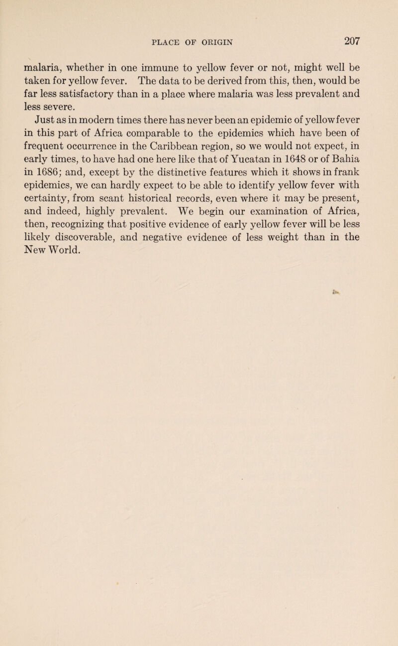 malaria, whether in one immune to yellow fever or not, might well be taken for yellow fever. The data to be derived from this, then, would be far less satisfactory than in a place where malaria was less prevalent and less severe. Just as in modern times there has never been an epidemic of yellow fever in this part of Africa comparable to the epidemics which have been of frequent occurrence in the Caribbean region, so we would not expect, in early times, to have had one here like that of Yucatan in 1648 or of Bahia in 1686; and, except by the distinctive features which it shows in frank epidemics, we can hardly expect to be able to identify yellow fever with certainty, from scant historical records, even where it may be present, and indeed, highly prevalent. We begin our examination of Africa, then, recognizing that positive evidence of early yellow fever will be less likely discoverable, and negative evidence of less weight than in the New World.