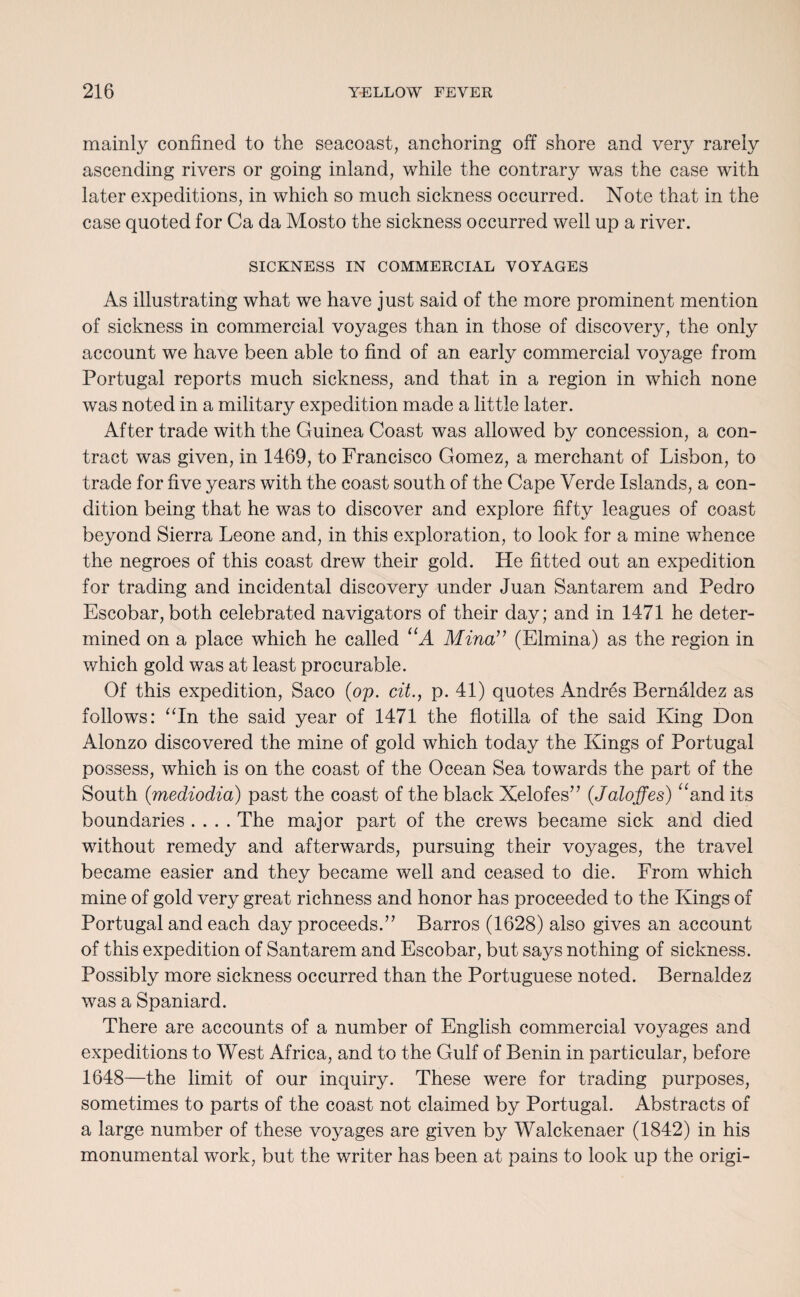 mainly confined to the seacoast, anchoring off shore and very rarely ascending rivers or going inland, while the contrary was the case with later expeditions, in which so much sickness occurred. Note that in the case quoted for Ca da Mosto the sickness occurred well up a river. SICKNESS IN COMMERCIAL VOYAGES As illustrating what we have just said of the more prominent mention of sickness in commercial voyages than in those of discovery, the only account we have been able to find of an early commercial voyage from Portugal reports much sickness, and that in a region in which none was noted in a military expedition made a little later. After trade with the Guinea Coast was allowed by concession, a con¬ tract was given, in 1469, to Francisco Gomez, a merchant of Lisbon, to trade for five years with the coast south of the Cape Verde Islands, a con¬ dition being that he was to discover and explore fifty leagues of coast beyond Sierra Leone and, in this exploration, to look for a mine whence the negroes of this coast drew their gold. He fitted out an expedition for trading and incidental discovery under Juan Santarem and Pedro Escobar, both celebrated navigators of their day; and in 1471 he deter¬ mined on a place which he called “A Mina” (Elmina) as the region in which gold was at least procurable. Of this expedition, Saco (op. cit., p. 41) quotes Andres Bernaldez as follows: “In the said year of 1471 the flotilla of the said King Don Alonzo discovered the mine of gold which today the Kings of Portugal possess, which is on the coast of the Ocean Sea towards the part of the South (mediodia) past the coast of the black Xelofes” (Jaloffes) “and its boundaries .... The major part of the crews became sick and died without remedy and afterwards, pursuing their voyages, the travel became easier and they became well and ceased to die. From which mine of gold very great richness and honor has proceeded to the Kings of Portugal and each day proceeds.” Barros (1628) also gives an account of this expedition of Santarem and Escobar, but says nothing of sickness. Possiblv more sickness occurred than the Portuguese noted. Bernaldez was a Spaniard. There are accounts of a number of English commercial voyages and expeditions to West Africa, and to the Gulf of Benin in particular, before 1648—the limit of our inquiry. These were for trading purposes, sometimes to parts of the coast not claimed by Portugal. Abstracts of a large number of these voyages are given by Walckenaer (1842) in his monumental work, but the writer has been at pains to look up the origi-