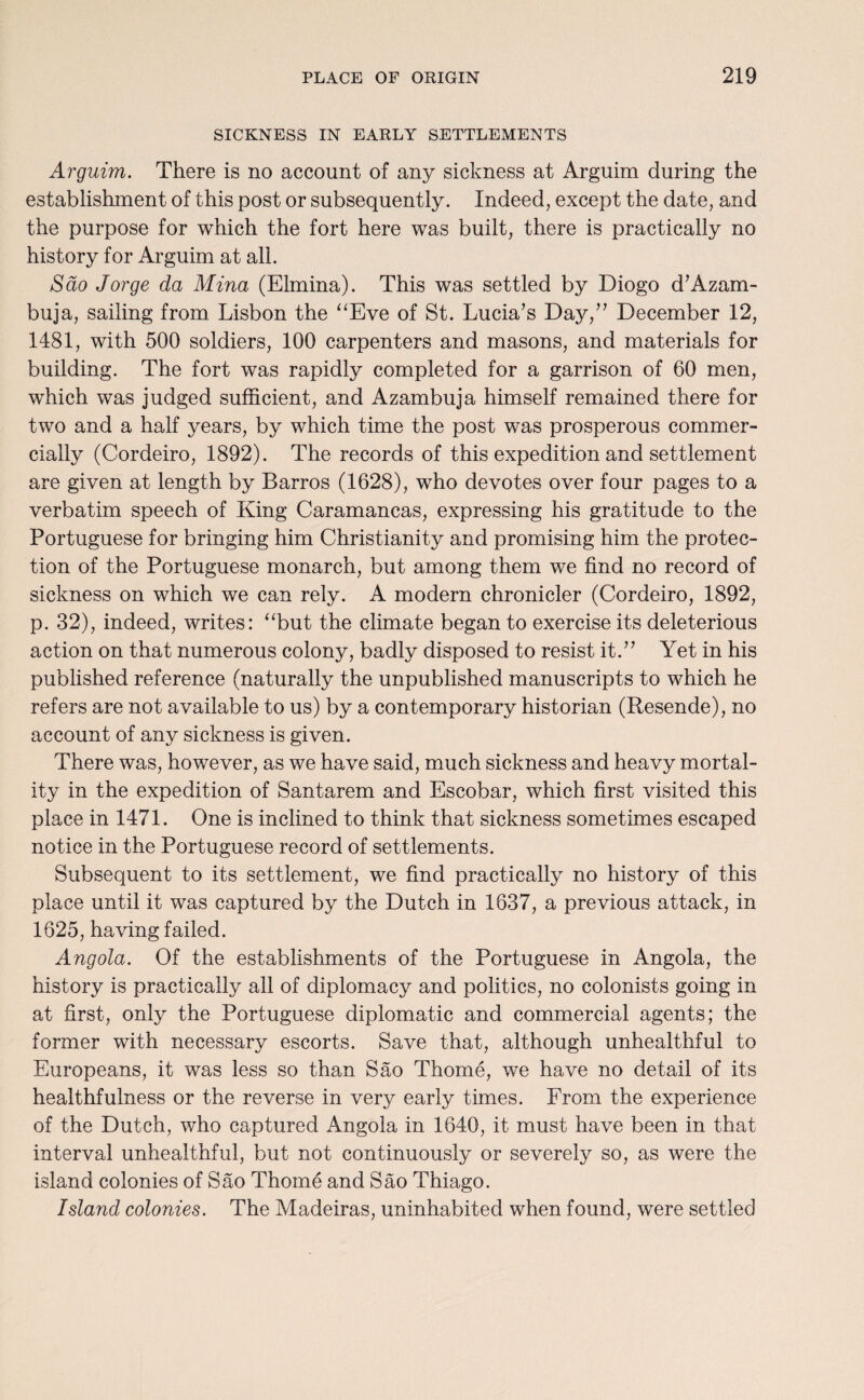 SICKNESS IN EARLY SETTLEMENTS Arguim. There is no account of any sickness at Arguim during the establishment of this post or subsequently. Indeed, except the date, and the purpose for which the fort here was built, there is practically no history for Arguim at all. Sao Jorge da Mina (Elmina). This was settled by Diogo d’Azam- buja, sailing from Lisbon the “Eve of St. Lucia’s Day,” December 12, 1481, with 500 soldiers, 100 carpenters and masons, and materials for building. The fort was rapidly completed for a garrison of 60 men, which was judged sufficient, and Azambuja himself remained there for two and a half years, by which time the post was prosperous commer¬ cially (Cordeiro, 1892). The records of this expedition and settlement are given at length by Barros (1628), who devotes over four pages to a verbatim speech of King Caramancas, expressing his gratitude to the Portuguese for bringing him Christianity and promising him the protec¬ tion of the Portuguese monarch, but among them we find no record of sickness on which we can rely. A modern chronicler (Cordeiro, 1892, p. 32), indeed, writes: “but the climate began to exercise its deleterious action on that numerous colony, badly disposed to resist it.” Yet in his published reference (naturally the unpublished manuscripts to which he refers are not available to us) by a contemporary historian (Resende), no account of any sickness is given. There was, however, as we have said, much sickness and heavy mortal¬ ity in the expedition of Santarem and Escobar, which first visited this place in 1471. One is inclined to think that sickness sometimes escaped notice in the Portuguese record of settlements. Subsequent to its settlement, we find practically no history of this place until it was captured by the Dutch in 1637, a previous attack, in 1625, having failed. Angola. Of the establishments of the Portuguese in Angola, the history is practically all of diplomacy and politics, no colonists going in at first, only the Portuguese diplomatic and commercial agents; the former with necessary escorts. Save that, although unhealthful to Europeans, it was less so than Sao Thome, we have no detail of its healthfulness or the reverse in very early times. From the experience of the Dutch, who captured Angola in 1640, it must have been in that interval unhealthful, but not continuously or severely so, as were the island colonies of Sao Thome and Sao Thiago. Island colonies. The Madeiras, uninhabited when found, were settled