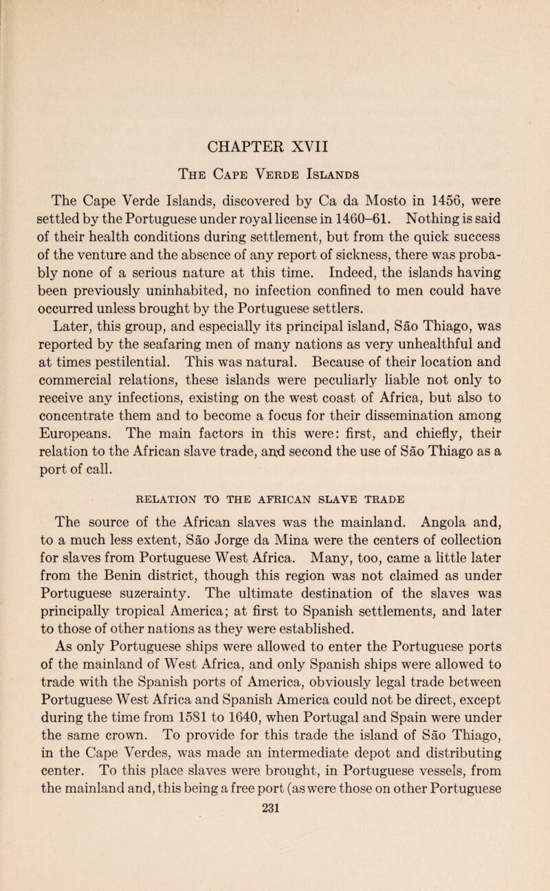 CHAPTER XVII The Cape Verde Islands The Cape Verde Islands, discovered by Ca da Mosto in 1456, were settled by the Portuguese under royal license in 1460-61. Nothing is said of their health conditions during settlement, but from the quick success of the venture and the absence of any report of sickness, there was proba¬ bly none of a serious nature at this time. Indeed, the islands having been previously uninhabited, no infection confined to men could have occurred unless brought by the Portuguese settlers. Later, this group, and especially its principal island, Sao Thiago, was reported by the seafaring men of many nations as very unhealthful and at times pestilential. This was natural. Because of their location and commercial relations, these islands were peculiarly liable not only to receive any infections, existing on the west coast of Africa, but also to concentrate them and to become a focus for their dissemination among Europeans. The main factors in this were: first, and chiefly, their relation to the African slave trade, and second the use of Sao Thiago as a port of call. RELATION TO THE AFRICAN SLAVE TRADE The source of the African slaves was the mainland. Angola and, to a much less extent, Sao Jorge da Mina were the centers of collection for slaves from Portuguese West Africa. Many, too, came a little later from the Benin district, though this region was not claimed as under Portuguese suzerainty. The ultimate destination of the slaves was principally tropical America; at first to Spanish settlements, and later to those of other nations as they were established. As only Portuguese ships were allowed to enter the Portuguese ports of the mainland of West Africa, and only Spanish ships were allowed to trade with the Spanish ports of America, obviously legal trade between Portuguese West Africa and Spanish America could not be direct, except during the time from 1581 to 1640, when Portugal and Spain were under the same crown. To provide for this trade the island of Sao Thiago, in the Cape Verdes, was made an intermediate depot and distributing center. To this place slaves were brought, in Portuguese vessels, from the mainland and, this being a free port (as were those on other Portuguese