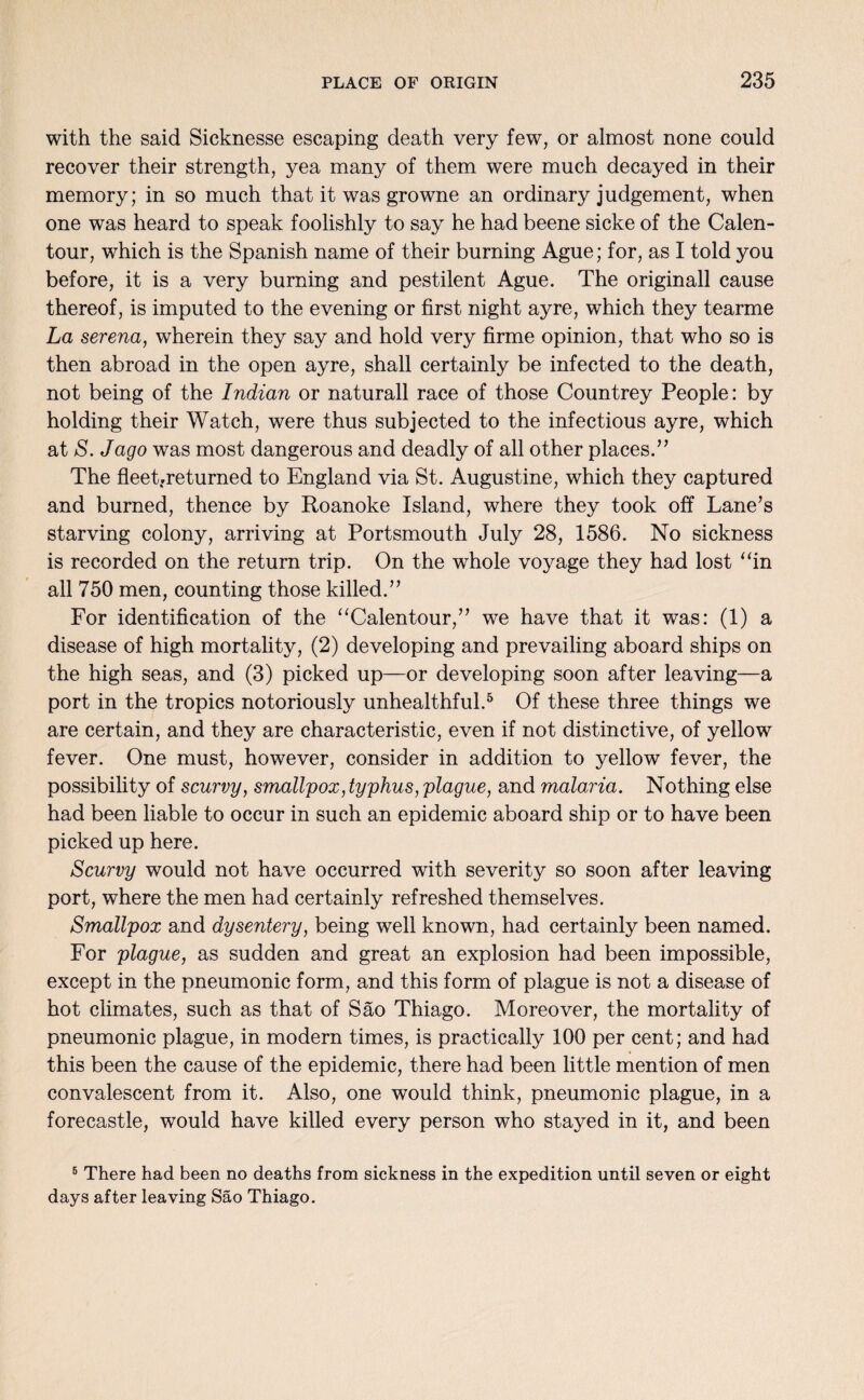 with the said Sicknesse escaping death very few, or almost none could recover their strength, yea many of them were much decayed in their memory; in so much that it was growne an ordinary judgement, when one was heard to speak foolishly to say he had beene sicke of the Calen- tour, which is the Spanish name of their burning Ague; for, as I told you before, it is a very burning and pestilent Ague. The originall cause thereof, is imputed to the evening or first night ay re, which they tearme La serena, wherein they say and hold very firme opinion, that who so is then abroad in the open ayre, shall certainly be infected to the death, not being of the Indian or naturall race of those Countrey People: by holding their Watch, were thus subjected to the infectious ayre, which at S. Jago was most dangerous and deadly of all other places.” The fleet.returned to England via St. Augustine, which they captured and burned, thence by Roanoke Island, where they took off Lane’s starving colony, arriving at Portsmouth July 28, 1586. No sickness is recorded on the return trip. On the whole voyage they had lost “in all 750 men, counting those killed.” For identification of the “Calentour,” we have that it was: (1) a disease of high mortality, (2) developing and prevailing aboard ships on the high seas, and (3) picked up—or developing soon after leaving—a port in the tropics notoriously unhealthful.5 Of these three things we are certain, and they are characteristic, even if not distinctive, of yellow fever. One must, however, consider in addition to yellow fever, the possibility of scurvy, smallpox, typhus, plague, and malaria. Nothing else had been liable to occur in such an epidemic aboard ship or to have been picked up here. Scurvy would not have occurred with severity so soon after leaving port, where the men had certainly refreshed themselves. Smallpox and dysentery, being well known, had certainly been named. For plague, as sudden and great an explosion had been impossible, except in the pneumonic form, and this form of plague is not a disease of hot climates, such as that of Sao Thiago. Moreover, the mortality of pneumonic plague, in modern times, is practically 100 per cent; and had this been the cause of the epidemic, there had been little mention of men convalescent from it. Also, one would think, pneumonic plague, in a forecastle, would have killed every person who stayed in it, and been 5 There had been no deaths from sickness in the expedition until seven or eight days after leaving Sao Thiago.