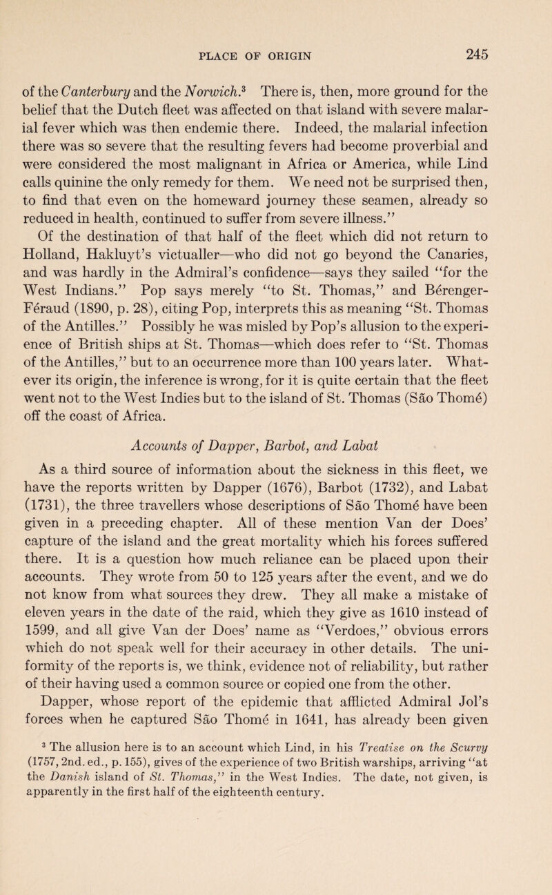 of the Canterbury and the Norwich.2, There is, then, more ground for the belief that the Dutch fleet was affected on that island with severe malar¬ ial fever which was then endemic there. Indeed, the malarial infection there was so severe that the resulting fevers had become proverbial and were considered the most malignant in Africa or America, while Lind calls quinine the only remedy for them. We need not be surprised then, to find that even on the homeward journey these seamen, already so reduced in health, continued to suffer from severe illness.” Of the destination of that half of the fleet which did not return to Holland, Hakluyt’s victualler—who did not go beyond the Canaries, and was hardly in the Admiral’s confidence—says they sailed “for the West Indians.” Pop says merely “to St. Thomas,” and Berenger- Feraud (1890, p. 28), citing Pop, interprets this as meaning “St. Thomas of the Antilles.” Possibly he was misled by Pop’s allusion to the experi¬ ence of British ships at St. Thomas—which does refer to “St. Thomas of the Antilles,” but to an occurrence more than 100 years later. What¬ ever its origin, the inference is wrong, for it is quite certain that the fleet went not to the West Indies but to the island of St. Thomas (Sao Thom6) off the coast of Africa. Accounts of Dapper, Barbot, and Labat As a third source of information about the sickness in this fleet, we have the reports written by Dapper (1676), Barbot (1732), and Labat (1731), the three travellers whose descriptions of Sao Thome have been given in a preceding chapter. All of these mention Van der Does’ capture of the island and the great mortality which his forces suffered there. It is a question how much reliance can be placed upon their accounts. They wrote from 50 to 125 years after the event, and we do not know from what sources they drew. They all make a mistake of eleven years in the date of the raid, which they give as 1610 instead of 1599, and all give Van der Does’ name as “Verdoes,” obvious errors which do not speak well for their accuracy in other details. The uni¬ formity of the reports is, we think, evidence not of reliability, but rather of their having used a common source or copied one from the other. Dapper, whose report of the epidemic that afflicted Admiral Jol’s forces when he captured Sao Thome in 1641, has already been given 3 The allusion here is to an account which Lind, in his Treatise on the Scurvy (1757, 2nd. ed., p. 155), gives of the experience of two British warships, arriving “at the Danish island of St. Thomasin the West Indies. The date, not given, is apparently in the first half of the eighteenth century.