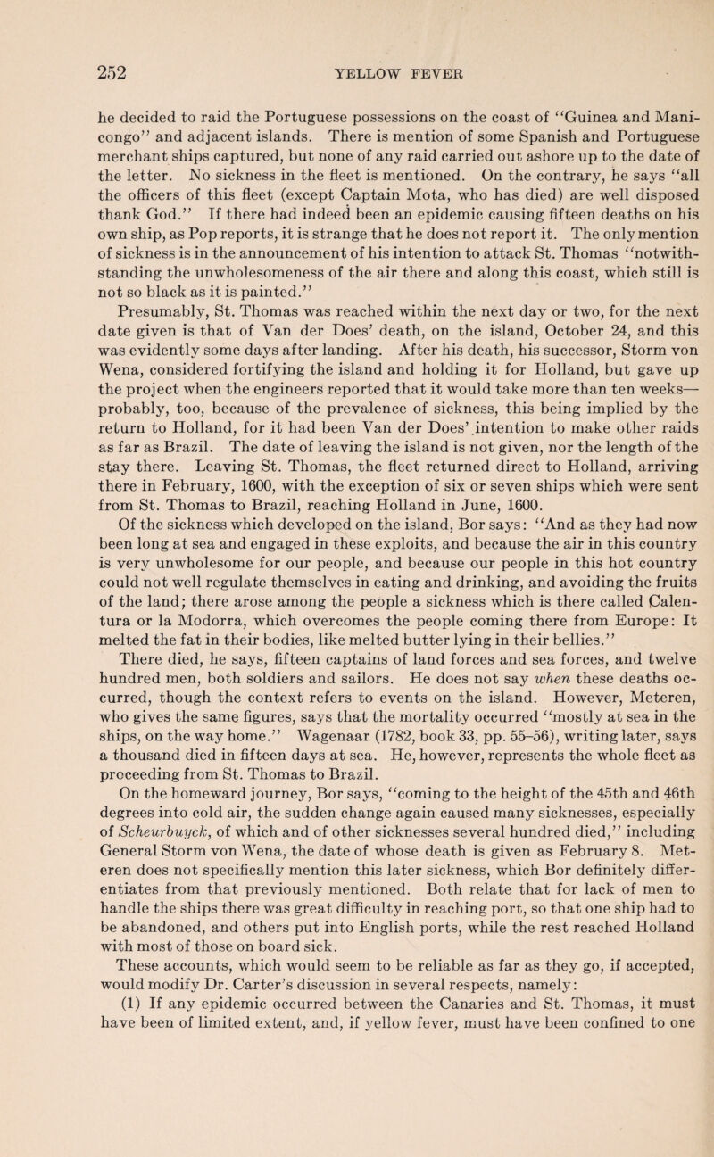 he decided to raid the Portuguese possessions on the coast of “Guinea and Mani- congo” and adjacent islands. There is mention of some Spanish and Portuguese merchant ships captured, but none of any raid carried out ashore up to the date of the letter. No sickness in the fleet is mentioned. On the contrary, he says “all the officers of this fleet (except Captain Mota, who has died) are well disposed thank God.” If there had indeed been an epidemic causing fifteen deaths on his own ship, as Pop reports, it is strange that he does not report it. The only mention of sickness is in the announcement of his intention to attack St. Thomas “notwith¬ standing the unwholesomeness of the air there and along this coast, which still is not so black as it is painted.” Presumably, St. Thomas was reached within the next day or two, for the next date given is that of Van der Does’ death, on the island, October 24, and this was evidently some days after landing. After his death, his successor, Storm von Wena, considered fortifying the island and holding it for Holland, but gave up the project when the engineers reported that it would take more than ten weeks— probably, too, because of the prevalence of sickness, this being implied by the return to Holland, for it had been Van der Does’ intention to make other raids as far as Brazil. The date of leaving the island is not given, nor the length of the stay there. Leaving St. Thomas, the fleet returned direct to Holland, arriving there in February, 1600, with the exception of six or seven ships which were sent from St. Thomas to Brazil, reaching Holland in June, 1600. Of the sickness which developed on the island, Bor says: “And as they had now been long at sea and engaged in these exploits, and because the air in this country is very unwholesome for our people, and because our people in this hot country could not well regulate themselves in eating and drinking, and avoiding the fruits of the land; there arose among the people a sickness which is there called Calen- tura or la Modorra, which overcomes the people coming there from Europe: It melted the fat in their bodies, like melted butter lying in their bellies.” There died, he says, fifteen captains of land forces and sea forces, and twelve hundred men, both soldiers and sailors. He does not say when these deaths oc¬ curred, though the context refers to events on the island. However, Meteren, who gives the same figures, says that the mortality occurred “mostly at sea in the ships, on the way home.” Wagenaar (1782, book 33, pp. 55-56), writing later, says a thousand died in fifteen days at sea. He, however, represents the whole fleet as proceeding from St. Thomas to Brazil. On the homeward journey, Bor says, “coming to the height of the 45th and 46th degrees into cold air, the sudden change again caused many sicknesses, especially of Scheurbuyck, of which and of other sicknesses several hundred died,” including General Storm von Wena, the date of whose death is given as February 8. Met¬ eren does not specifically mention this later sickness, which Bor definitely differ¬ entiates from that previously mentioned. Both relate that for lack of men to handle the ships there was great difficulty in reaching port, so that one ship had to be abandoned, and others put into English ports, while the rest reached Holland with most of those on board sick. These accounts, which would seem to be reliable as far as they go, if accepted, would modify Dr. Carter’s discussion in several respects, namely: (1) If any epidemic occurred between the Canaries and St. Thomas, it must have been of limited extent, and, if yellow fever, must have been confined to one