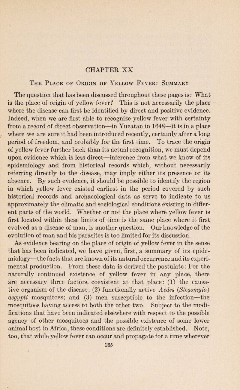 CHAPTER XX The Place of Origin of Yellow Fever: Summary The question that has been discussed throughout these pages is: What is the place of origin of yellow fever? This is not necessarily the place where the disease can first be identified by direct and positive evidence. Indeed, when we are first able to recognize yellow fever with certainty from a record of direct observation—in Yucatan in 1648—it is in a place where we are sure it had been introduced recently, certainly after a long period of freedom, and probably for the first time. To trace the origin of yellow fever further back than its actual recognition, we must depend upon evidence which is less direct—inference from what we know of its epidemiology and from historical records which, without necessarily referring directly to the disease, may imply either its presence or its absence. By such evidence, it should be possible to identify the region in which yellow fever existed earliest in the period covered by such historical records and archaeological data as serve to indicate to us approximately the climatic and sociological conditions existing in differ¬ ent parts of the world. Whether or not the place where yellow fever is first located within these limits of time is the same place where it first evolved as a disease of man, is another question. Our knowledge of the evolution of man and his parasites is too limited for its discussion. As evidence bearing on the place of origin of yellow fever in the sense that has been indicated, we have given, first, a summary of its epide¬ miology—the facts that are known of its natural occurrence and its experi¬ mental production. From these data is derived the postulate: For the naturally continued existence of yellow fever in any place, there are necessary three factors, coexistent at that place: (1) the causa¬ tive organism of the disease; (2) functionally active Aedes (Stegomyia) aegypti mosquitoes; and (3) men susceptible to the infection—the mosquitoes having access to both the other two. Subject to the modi¬ fications that have been indicated elsewhere with respect to the possible agency of other mosquitoes and the possible existence of some lower animal host in Africa, these conditions are definitely established. Note, too, that while yellow fever can occur and propagate for a time wherever