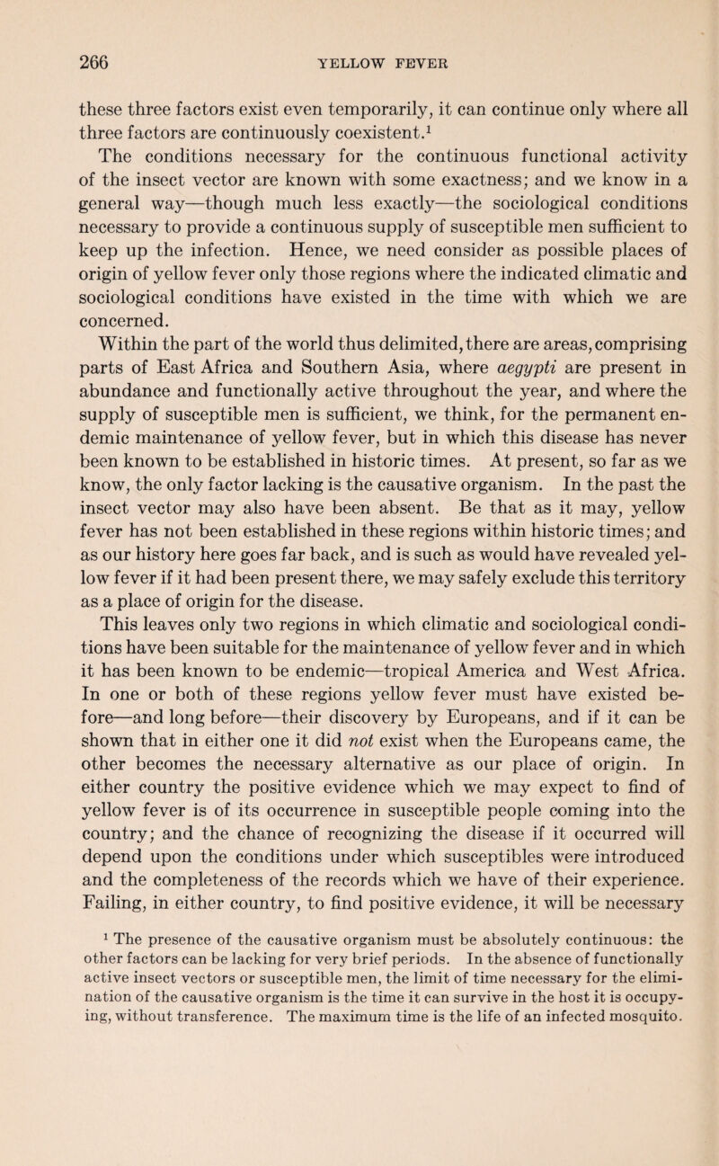 these three factors exist even temporarily, it can continue only where all three factors are continuously coexistent.1 The conditions necessary for the continuous functional activity of the insect vector are known with some exactness; and we know in a general way—though much less exactly—the sociological conditions necessary to provide a continuous supply of susceptible men sufficient to keep up the infection. Hence, we need consider as possible places of origin of yellow fever only those regions where the indicated climatic and sociological conditions have existed in the time with which we are concerned. Within the part of the world thus delimited, there are areas, comprising parts of East Africa and Southern Asia, where aegypti are present in abundance and functionally active throughout the year, and where the supply of susceptible men is sufficient, we think, for the permanent en¬ demic maintenance of yellow fever, but in which this disease has never been known to be established in historic times. At present, so far as we know, the only factor lacking is the causative organism. In the past the insect vector may also have been absent. Be that as it may, yellow fever has not been established in these regions within historic times; and as our history here goes far back, and is such as would have revealed yel¬ low fever if it had been present there, we may safely exclude this territory as a place of origin for the disease. This leaves only two regions in which climatic and sociological condi¬ tions have been suitable for the maintenance of yellow fever and in which it has been known to be endemic—tropical America and West Africa. In one or both of these regions yellow fever must have existed be¬ fore—and long before—their discovery by Europeans, and if it can be shown that in either one it did not exist when the Europeans came, the other becomes the necessary alternative as our place of origin. In either country the positive evidence which we may expect to find of yellow fever is of its occurrence in susceptible people coming into the country; and the chance of recognizing the disease if it occurred will depend upon the conditions under which susceptibles were introduced and the completeness of the records wdiich we have of their experience. Failing, in either country, to find positive evidence, it will be necessary 1 The presence of the causative organism must be absolutely continuous: the other factors can be lacking for very brief periods. In the absence of functionally active insect vectors or susceptible men, the limit of time necessary for the elimi¬ nation of the causative organism is the time it can survive in the host it is occupy¬ ing, without transference. The maximum time is the life of an infected mosquito.