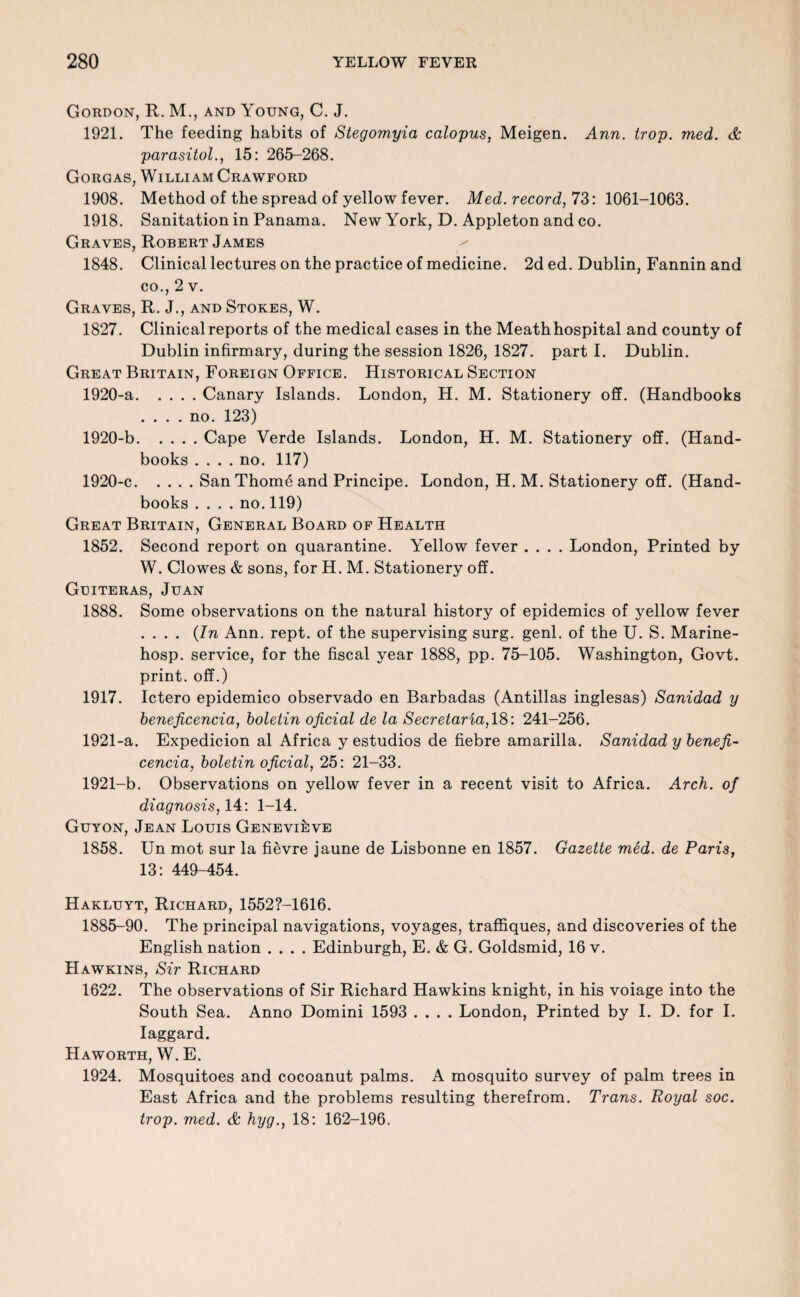 Gordon, R. M., and Young, C. J. 1921. The feeding habits of Stegomyia calopus, Meigen. Ann. trap. med. & parasitol., 15: 265-268. Gorgas, William Crawford 1908. Method of the spread of yellow fever. Med. record, 73: 1061-1063. 1918. Sanitation in Panama. New York, D. Appleton and co. Graves, Robert James 1848. Clinical lectures on the practice of medicine. 2d ed. Dublin, Fannin and co., 2 v. Graves, R. J., and Stokes, W. 1827. Clinical reports of the medical cases in the Meath hospital and county of Dublin infirmary, during the session 1826, 1827. part I. Dublin. Great Britain, Foreign Office. Historical Section 1920-a.Canary Islands. London, H. M. Stationery off. (Handbooks .... no. 123) 1920-b.Cape Verde Islands. London, H. M. Stationery off. (Hand¬ books .... no. 117) 1920- c.San Thome and Principe. London, H. M. Stationery off. (Hand¬ books .... no.119) Great Britain, General Board of Health 1852. Second report on quarantine. Yellow fever .... London, Printed by W. Clowes & sons, for H. M. Stationery off. Gtditeras, Juan 1888. Some observations on the natural history of epidemics of yellow fever .... {In Ann. rept. of the supervising surg. genl. of the U. S. Marine- hosp. service, for the fiscal year 1888, pp. 75-105. Washington, Govt, print, off.) 1917. Ictero epidemico observado en Barbadas (Antillas inglesas) Sanidad y beneficencia, boletin oficial de la Secretaria, 18: 241-256. 1921- a. Expedicion al Africa y estudios de fiebre amarilla. Sanidad y benefi¬ cencia, boletin oficial, 25: 21-33. 1921-b. Observations on yellow fever in a recent visit to Africa. Arch, of diagnosis, 14: 1-14. Guyon, Jean Louis Genevieve 1858. Un mot sur la fievre jaune de Lisbonne en 1857. Gazette med. de Paris, 13: 449-454. Hakluyt, Richard, 1552?-1616. 1885-90. The principal navigations, voyages, traffiques, and discoveries of the English nation .... Edinburgh, E. & G. Goldsmid, 16 v. Hawkins, Sir Richard 1622. The observations of Sir Richard Hawkins knight, in his voiage into the South Sea. Anno Domini 1593 .... London, Printed by I. D. for I. laggard. Haworth, W. E. 1924. Mosquitoes and cocoanut palms. A mosquito survey of palm trees in East Africa and the problems resulting therefrom. Trans. Royal soc. trop. med. & hyg., 18: 162-196.