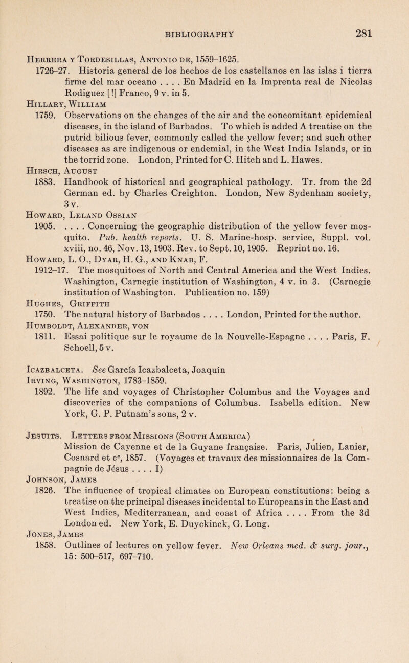 Herrera y Tordesillas, Antonio de, 1559-1625. 1726-27. Historia general de los hechos de los Castellanos en las islas i tierra firme del mar oceano .... En Madrid en la Imprenta real de Nicolas Rodiguez [!] Franco, 9 v. in 5. Hillary, William 1759. Observations on the changes of the air and the concomitant epidemical diseases, in the island of Barbados. To which is added A treatise on the putrid bilious fever, commonly called the yellow fever; and such other diseases as are indigenous or endemial, in the West India Islands, or in the torrid zone. London, Printed for C. Hitch and L. Hawes. Hirsch, August 1883. Handbook of historical and geographical pathology. Tr. from the 2d German ed. by Charles Creighton. London, New Sydenham society, 3 v. Howard, Leland Ossian 1905.Concerning the geographic distribution of the yellow fever mos¬ quito. Pub. health reports. U. S. Marine-hosp. service, Suppl. vol. xviii, no. 46, Nov. 13, 1903. Rev. to Sept. 10, 1905. Reprint no. 16. Howard, L. O., Dyar, H. G., and Knab, F. 1912-17. The mosquitoes of North and Central America and the West Indies. Washington, Carnegie institution of Washington, 4 v. in 3. (Carnegie institution of Washington. Publication no. 159) Hughes, Griffith 1750. The natural history of Barbados .... London, Printed for the author. Humboldt, Alexander, von 1811. Essai politique sur le royaume de la Nouvelle-Espagne .... Paris, F. Schoell, 5 v. Icazbalceta. See Garcia Icazbalceta, Joaquin Irving, Washington, 1783-1859. 1892. The life and voyages of Christopher Columbus and the Voyages and discoveries of the companions of Columbus. Isabella edition. New York, G. P. Putnam’s sons, 2 v. Jesuits. Letters from Missions (South America) Mission de Cayenne et de la Guyane frangaise. Paris, Julien, Lanier, Cosnard et ce, 1857. (Voyages et travaux des missionnaires de la Com- pagnie de Jesus .... I) Johnson, James 1826. The influence of tropical climates on European constitutions: being a treatise on the principal diseases incidental to Europeans in the East and West Indies, Mediterranean, and coast of Africa .... From the 3d London ed. New York, E. Duyckinck, G. Long. Jones, James 1858. Outlines of lectures on yellow fever. New Orleans med. & surg. jour., 15: 500-517, 697-710.