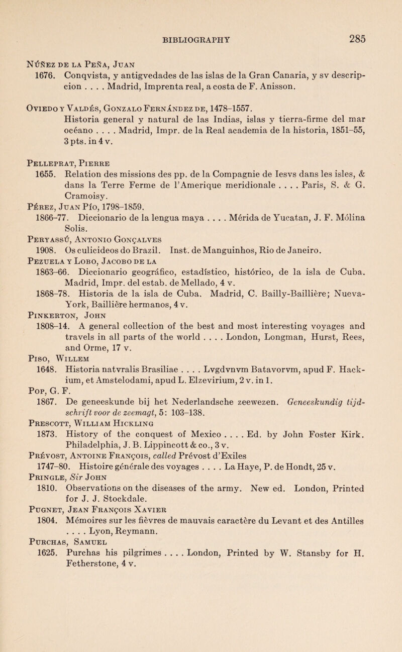 NtfftEz de la Pena, Juan 1676. Conqvista, y antigvedades de las islas de la Gran Canaria, y sv descrip- cion .... Madrid, Imprenta real, a costa de F. Anisson. Oviedo y Valdes, Gonzalo Fernandez de, 1478-1557. Historia general y natural de las Indias, islas y tierra-firme del mar oceano .... Madrid, Impr. de la Real academia de la historia, 1851-55, 3pts. in 4 v. Pelleprat, Pierre 1655. Relation des missions des pp. de la Compagnie de Iesvs dans les isles, & dans la Terre Ferme de FAmerique meridionale .... Paris, S. & G. Cramoisy. P£rez, JuanPio, 1798-1859. 1866-77. Diccionario de la lengua maya .... Merida de Yucatan, J. F. Molina Solis. PeryassIj, Antonio Gonsalves 1908. Os culicideos do Brazil. Inst, de Manguinhos, Rio de Janeiro. Pezuela y Lobo, Jacobo de la 1863-66. Diccionario geografico, estadistico, historico, de la isla de Cuba. Madrid, Impr. del estab. de Mellado, 4 v. 1868-78. Historia de la isla de Cuba. Madrid, C. Bailly-Bailliere; Nueva- York, Bailliere hermanos, 4 v. Pinkerton, John 1808-14. A general collection of the best and most interesting voyages and travels in all parts of the world .... London, Longman, Hurst, Rees, and Orme, 17 v. Piso, Willem 1648. Historia natvralis Brasiliae .... Lvgdvnvm Batavorvm, apud F. Hack- ium, et Amstelodami, apud L. Elzevirium, 2 v. in 1. Pop, G. F. 1867. De geneeskunde bij het Nederlandsche zeewezen. Geneeskundig tijd- schrift voor de zeemagt, 5: 103-138. Prescott, William Hickling 1873. History of the conquest of Mexico .... Ed. by John Foster Kirk. Philadelphia, J. B. Lippincott & co., 3 v. Provost, Antoine Francois, called Prevost d’Exiles 1747-80. Histoire generale des voyages .... La Haye, P. de Hondt, 25 v. Pringle, Sir John 1810. Observations on the diseases of the army. New ed. London, Printed for J. J. Stockdale. Pugnet, Jean Francois Xavier 1804. Memoires sur les fievres de mauvais caractere du Levant et des Antilles .... Lyon, Reymann. Purchas, Samuel 1625. Purchas his pilgrimes .... London, Printed by W. Stansby for H. Fetherstone, 4 v.