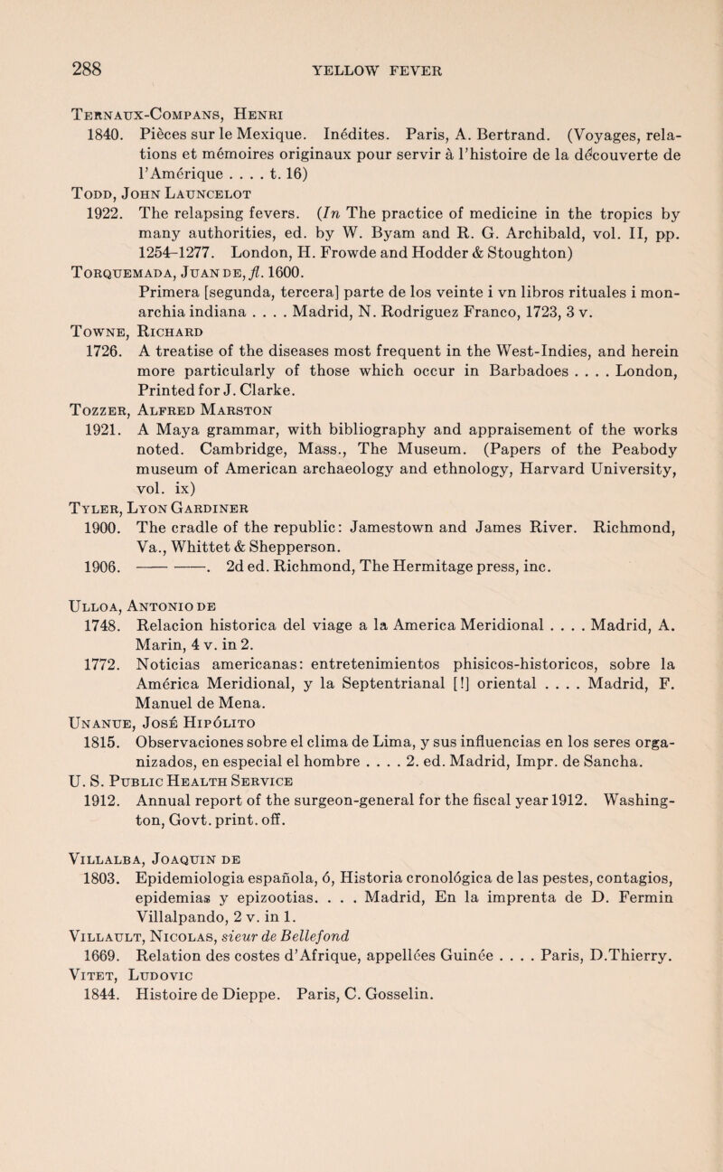 Ternaux-Compans, Henri 1840. Pieces sur le Mexique. Inedites. Paris, A. Bertrand. (Voyages, rela¬ tions et memoires originaux pour servir a l’histoire de la delcouverte de l’Amerique . . . . t. 16) Todd, John Launcelot 1922. The relapsing fevers. {In The practice of medicine in the tropics by many authorities, ed. by W. Byam and R. G. Archibald, vol. II, pp. 1254^1277. London, H. Frowde and Hodder & Stoughton) Torquemada, Juande,/. 1600. Primera [segunda, tercera] parte de los veinte i vn libros rituales i mon- archia indiana .... Madrid, N. Rodriguez Franco, 1723, 3 v. Towne, Richard 1726. A treatise of the diseases most frequent in the West-Indies, and herein more particularly of those which occur in Barbadoes .... London, Printed for J. Clarke. Tozzer, Alfred Marston 1921. A Maya grammar, with bibliography and appraisement of the works noted. Cambridge, Mass., The Museum. (Papers of the Peabody museum of American archaeology and ethnology, Harvard University, vol. ix) Tyler, Lyon Gardiner 1900. The cradle of the republic: Jamestown and James River. Richmond, Va., Whittet & Shepperson. 1906.-. 2d ed. Richmond, The Hermitage press, inc. Ulloa, Antonio de 1748. Relacion historica del viage a la America Meridional .... Madrid, A. Marin, 4 v. in 2. 1772. Noticias americanas: entretenimientos phisicos-historicos, sobre la America Meridional, y la Septentrianal [!] oriental .... Madrid, F. Manuel de Mena. Unanue, Jose Hipolito 1815. Observaciones sobre el clima de Lima, y sus influencias en los seres orga- nizados, en especial el hombre .... 2. ed. Madrid, Impr. de Sancha. U. S. Public Health Service 1912. Annual report of the surgeon-general for the fiscal year 1912. Washing¬ ton, Govt, print, off. Villalba, Joaquin de 1803. Epidemiologia espanola, 6, Historia cronologica de las pestes, contagios, epidemias y epizootias. . . . Madrid, En la imprenta de D. Fermin Villalpando, 2 v. in 1. Villault, Nicolas, sieur de Beliefond 1669. Relation des costes d’Afrique, appellees Guinee .... Paris, D.Thierry. Vitet, Ludovic 1844. Histoire de Dieppe. Paris, C. Gosselin.