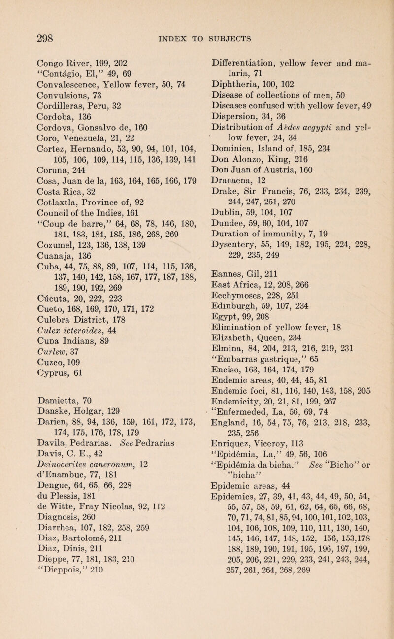 Congo River, 199, 202 “Cont^gio, El,” 49, 69 Convalescence, Yellow fever, 50, 74 Convulsions, 73 Cordilleras, Peru, 32 Cordoba, 136 Cordova, Gonsalvo de, 160 Coro, Venezuela, 21, 22 Cortez, Hernando, 53, 90, 94, 101, 104, 105, 106, 109, 114, 115, 136, 139, 141 Coruna, 244 Cosa, Juan de la, 163, 164, 165, 166, 179 Costa Rica, 32 Cotlaxtla, Province of, 92 Council of the Indies, 161 “Coup de barre,” 64, 68, 78, 146, 180, 181. 183, 184, 185, 186, 268, 269 Cozumel, 123, 136, 138, 139 Cuanaja, 136 Cuba, 44, 75, 88, 89, 107, 114, 115, 136, 137, 140, 142, 158, 167, 177, 187, 188, 189, 190, 192, 269 Cucuta, 20, 222, 223 Cueto, 168, 169, 170, 171, 172 Culebra District, 178 Culex icteroides, 44 Cuna Indians, 89 Curlew, 37 Cuzco, 109 Cyprus, 61 Damietta, 70 Danske, Holgar, 129 Darien, 88, 94, 136, 159, 161, 172, 173, 174, 175, 176, 178, 179 Davila, Pedrarias. See Pedrarias Davis, C. E., 42 Deinocerites caneronum, 12 d’Enambuc, 77, 181 Dengue, 64, 65, 66, 228 du Plessis, 181 de Witte, Fray Nicolas, 92, 112 Diagnosis, 260 Diarrhea, 107, 182, 258, 259 Diaz, Bartolome, 211 Diaz, Dinis, 211 Dieppe, 77, 181, 183, 210 “Dieppois,” 210 Differentiation, yellow fever and ma¬ laria, 71 Diphtheria, 100, 102 Disease of collections of men, 50 Diseases confused with yellow fever, 49 Dispersion, 34, 36 Distribution of Aedes aegypti and yel¬ low fever, 24, 34 Dominica, Island of, 185, 234 Don Alonzo, King, 216 Don Juan of Austria, 160 Dracaena, 12 Drake, Sir Francis, 76, 233, 234, 239, 244, 247, 251, 270 Dublin, 59, 104, 107 Dundee, 59, 60, 104, 107 Duration of immunity, 7, 19 Dysentery, 55, 149, 182, 195, 224, 228, 229. 235, 249 Eannes, Gil, 211 East Africa, 12, 208, 266 Ecchymoses, 228, 251 Edinburgh, 59, 107, 234 Egypt, 99, 208 Elimination of yellow fever, 18 Elizabeth, Queen, 234 Elmina, 84, 204, 213, 216, 219, 231 “Embarras gastrique,” 65 Enciso, 163, 164, 174, 179 Endemic areas, 40, 44, 45, 81 Endemic foci, 81, 116, 140, 143, 158, 205 Endemicity, 20, 21, 81, 199, 267 “Enfermeded, La, 56, 69, 74 England, 16, 54,75, 76, 213, 218, 233, 235, 256 Enriquez, Viceroy, 113 “Epidemia, La,” 49, 56, 106 “Epidemia da bicha.” See “Bicho” or “bicha” Epidemic areas, 44 Epidemics, 27, 39, 41, 43, 44, 49, 50, 54, 55, 57, 58, 59, 61, 62, 64, 65, 66, 68, 70, 71, 74,81,85,94,100,101,102,103, 104, 106, 108, 109, 110, 111, 130, 140, 145, 146, 147, 148, 152, 156, 153,178 188, 189, 190, 191, 195, 196, 197, 199, 205, 206, 221, 229, 233, 241, 243, 244, 257, 261, 264, 268, 269