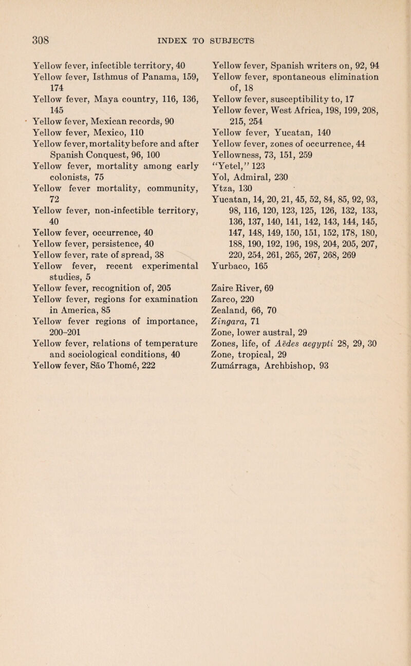 Yellow fever, infectible territory, 40 Yellow fever, Isthmus of Panama, 159, 174 Yellow fever, Maya country, 116, 136, 145 • Yellow fever, Mexican records, 90 Yellow fever, Mexico, 110 Yellow fever, mortality before and after Spanish Conquest, 96, 100 Yellow fever, mortality among early colonists, 75 Yellow fever mortality, community, 72 Yellow fever, non-infectible territory, 40 Yellow fever, occurrence, 40 Yellow fever, persistence, 40 Yellow fever, rate of spread, 38 Yellow fever, recent experimental studies, 5 Yellow fever, recognition of, 205 Yellow fever, regions for examination in America, 85 Yellow fever regions of importance, 200-201 Yellow fever, relations of temperature and sociological conditions, 40 Yellow fever, Sao Thome, 222 Yellow fever, Spanish writers on, 92, 94 Yellow fever, spontaneous elimination of, 18 Yellow fever, susceptibility to, 17 Yellow fever, West Africa, 198, 199, 208, 215, 254 Yellow fever, Yucatan, 140 Yellow fever, zones of occurrence, 44 Yellowness, 73, 151, 259 “Yetel,” 123 Yol, Admiral, 230 Ytza, 130 Yucatan, 14, 20, 21, 45, 52, 84, 85, 92, 93, 98, 116, 120, 123, 125, 126, 132, 133, 136, 137, 140, 141, 142, 143, 144, 145, 147, 148, 149, 150, 151, 152, 178, 180, 188, 190, 192, 196, 198, 204, 205, 207, 220, 254, 261, 265, 267, 268, 269 Yurbaco, 165 Zaire River, 69 Zarco, 220 Zealand, 66, 70 Zingara, 71 Zone, lower austral, 29 Zones, life, of Aedes aegypti 28, 29, 30 Zone, tropical, 29 Zumdrraga, Archbishop, 93