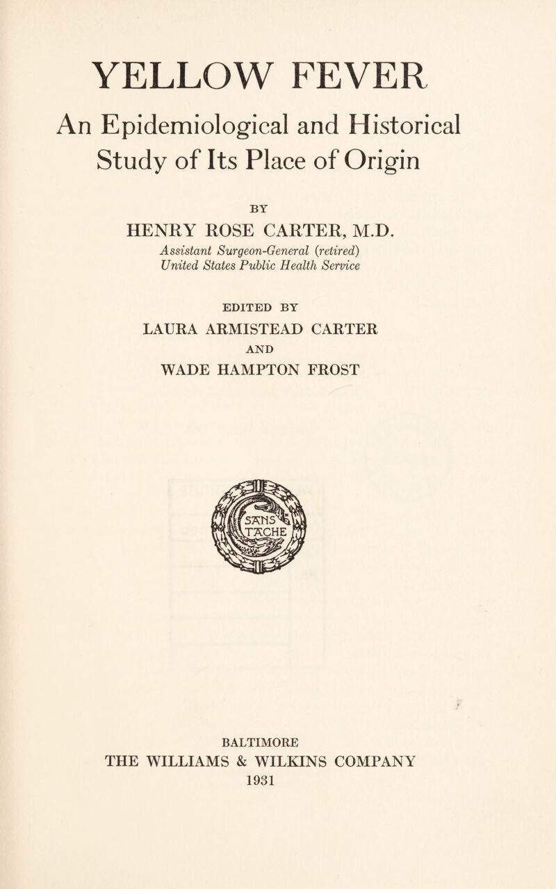 An Epidemiological and Historical Study of Its Place of Origin BY HENRY ROSE CARTER, M.D. Assistant Surgeon-General (retired) United States Public Health Service EDITED BY LAURA ARMISTEAD CARTER AND WADE HAMPTON FROST BALTIMORE THE WILLIAMS & WILKINS COMPANY 1931