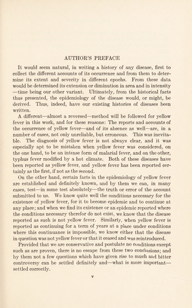 AUTHOR’S PREFACE It would seem natural, in writing a history of any disease, first to collect the different accounts of its occurrence and from them to deter¬ mine its extent and severity in different epochs. From these data would be determined its extension or diminution in area and in intensity —time being our other variant. Ultimately, from the historical facts thus presented, the epidemiology of the disease would, or might, be derived. Thus, indeed, have our existing histories of diseases been written. A different—almost a reversed—method will be followed for yellow fever in this work, and for these reasons: The reports and accounts of the occurrence of yellow fever—and of its absence as well—are, in a number of cases, not only unreliable, but erroneous. This was inevita¬ ble. The diagnosis of yellow fever is not always clear, and it was especially apt to be mistaken when yellow fever was considered, on the one hand, to be an intense form of malarial fever, and on the other, typhus fever modified by a hot climate. Both of these diseases have been reported as yellow fever, and yellow fever has been reported cer¬ tainly as the first, if not as the second. On the other hand, certain facts in the epidemiology of yellow fever are established and definitely known, and by them we can, in many cases, test—in some test absolutely—the truth or error of the account submitted to us. We know quite well the conditions necessary for the existence of yellow fever, for it to become epidemic and to continue at any place; and when we find its existence or an epidemic reported where the conditions necessary therefor do not exist, we know that the disease reported as such is not yellow fever. Similarly, when yellow fever is reported as continuing for a term of years at a place under conditions where this continuance is impossible, we know either that the disease in question was not yellow fever or that it ceased and was reintroduced. Provided that we are conservative and postulate no conditions except such as are proven, there is no escape from these two conclusions; and by them not a few questions which have given rise to much and bitter controversy can be settled definitely and—what is more important— settled correctly.