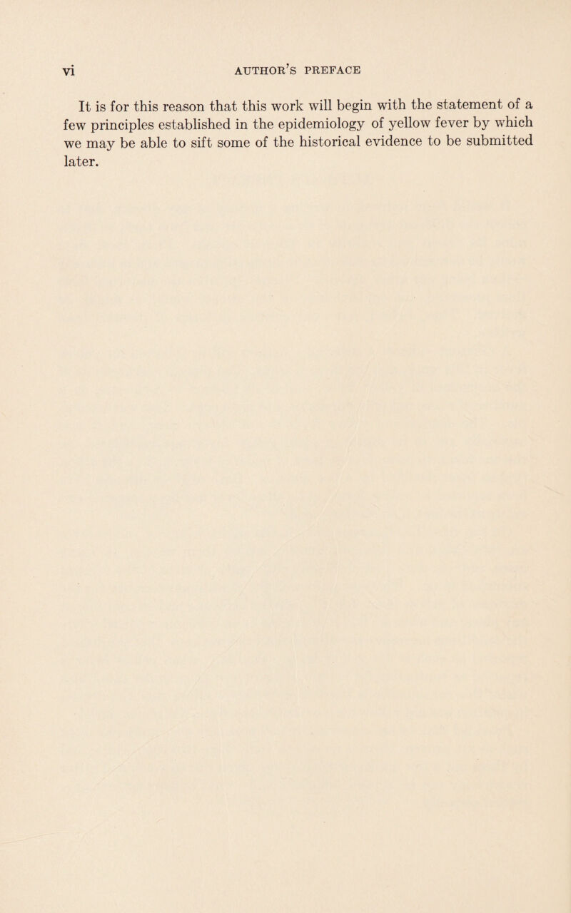 It is for this reason that this work will begin with the statement of a few principles established in the epidemiology of yellow fever by which we may be able to sift some of the historical evidence to be submitted later.