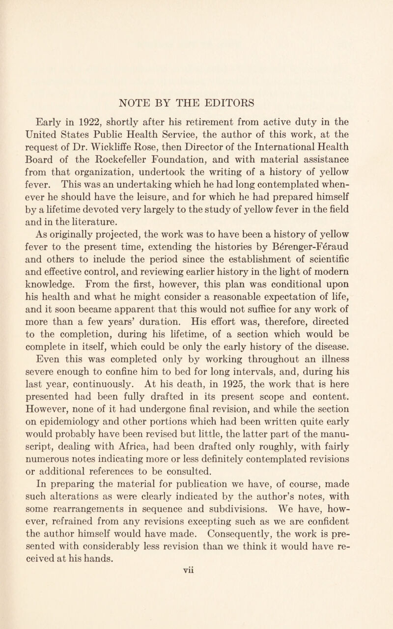 NOTE BY THE EDITORS Early in 1922, shortly after his retirement from active duty in the United States Public Health Service, the author of this work, at the request of Dr. Wickliffe Rose, then Director of the International Health Board of the Rockefeller Foundation, and with material assistance from that organization, undertook the writing of a history of yellow fever. This was an undertaking which he had long contemplated when¬ ever he should have the leisure, and for which he had prepared himself by a lifetime devoted very largely to the study of yellow fever in the field and in the literature. As originally projected, the work was to have been a history of yellow fever to the present time, extending the histories by Berenger-Feraud and others to include the period since the establishment of scientific and effective control, and reviewing earlier history in the light of modern knowledge. From the first, however, this plan was conditional upon his health and what he might consider a reasonable expectation of life, and it soon became apparent that this would not suffice for any work of more than a few years’ duration. His effort was, therefore, directed to the completion, during his lifetime, of a section which would be complete in itself, which could be only the early history of the disease. Even this was completed only by working throughout an illness severe enough to confine him to bed for long intervals, and, during his last year, continuously. At his death, in 1925, the work that is here presented had been fully drafted in its present scope and content. However, none of it had undergone final revision, and while the section on epidemiology and other portions which had been written quite early would probably have been revised but little, the latter part of the manu¬ script, dealing with Africa, had been drafted only roughly, with fairly numerous notes indicating more or less definitely contemplated revisions or additional references to be consulted. In preparing the material for publication we have, of course, made such alterations as were clearly indicated by the author’s notes, with some rearrangements in sequence and subdivisions. We have, how¬ ever, refrained from any revisions excepting such as we are confident the author himself would have made. Consequently, the work is pre¬ sented with considerably less revision than we think it would have re¬ ceived at his hands.