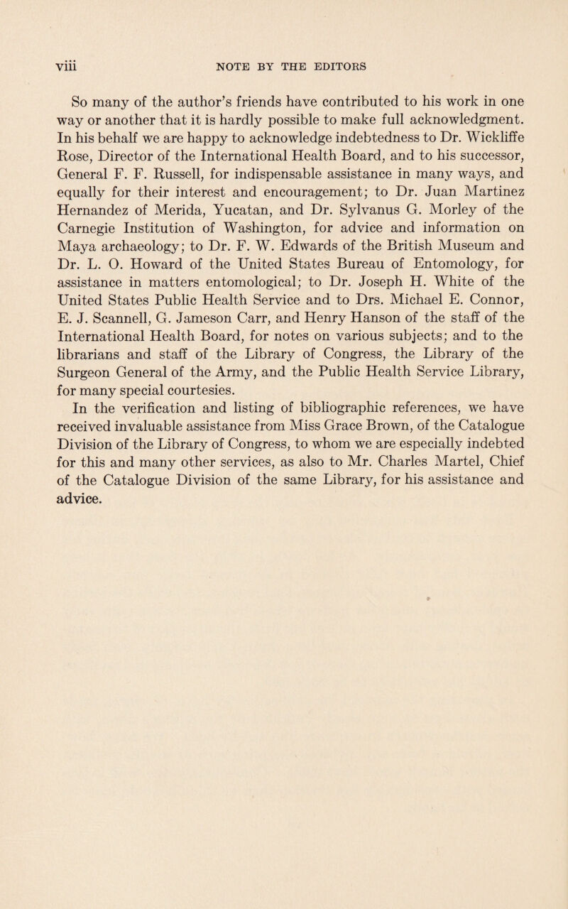 So many of the author’s friends have contributed to his work in one way or another that it is hardly possible to make full acknowledgment. In his behalf we are happy to acknowledge indebtedness to Dr. Wickliffe Rose, Director of the International Health Board, and to his successor, General F. F. Russell, for indispensable assistance in many ways, and equally for their interest and encouragement; to Dr. Juan Martinez Hernandez of Merida, Yucatan, and Dr. Sylvanus G. Morley of the Carnegie Institution of Washington, for advice and information on Maya archaeology; to Dr. F. W. Edwards of the British Museum and Dr. L. O. Howard of the United States Bureau of Entomology, for assistance in matters entomological; to Dr. Joseph H. White of the United States Public Health Service and to Drs. Michael E. Connor, E. J. Scanned, G. Jameson Carr, and Henry Hanson of the staff of the International Health Board, for notes on various subjects; and to the librarians and staff of the Library of Congress, the Library of the Surgeon General of the Army, and the Public Health Service Library, for many special courtesies. In the verification and listing of bibliographic references, we have received invaluable assistance from Miss Grace Brown, of the Catalogue Division of the Library of Congress, to whom we are especially indebted for this and many other services, as also to Mr. Charles Martel, Chief of the Catalogue Division of the same Library, for his assistance and advice.