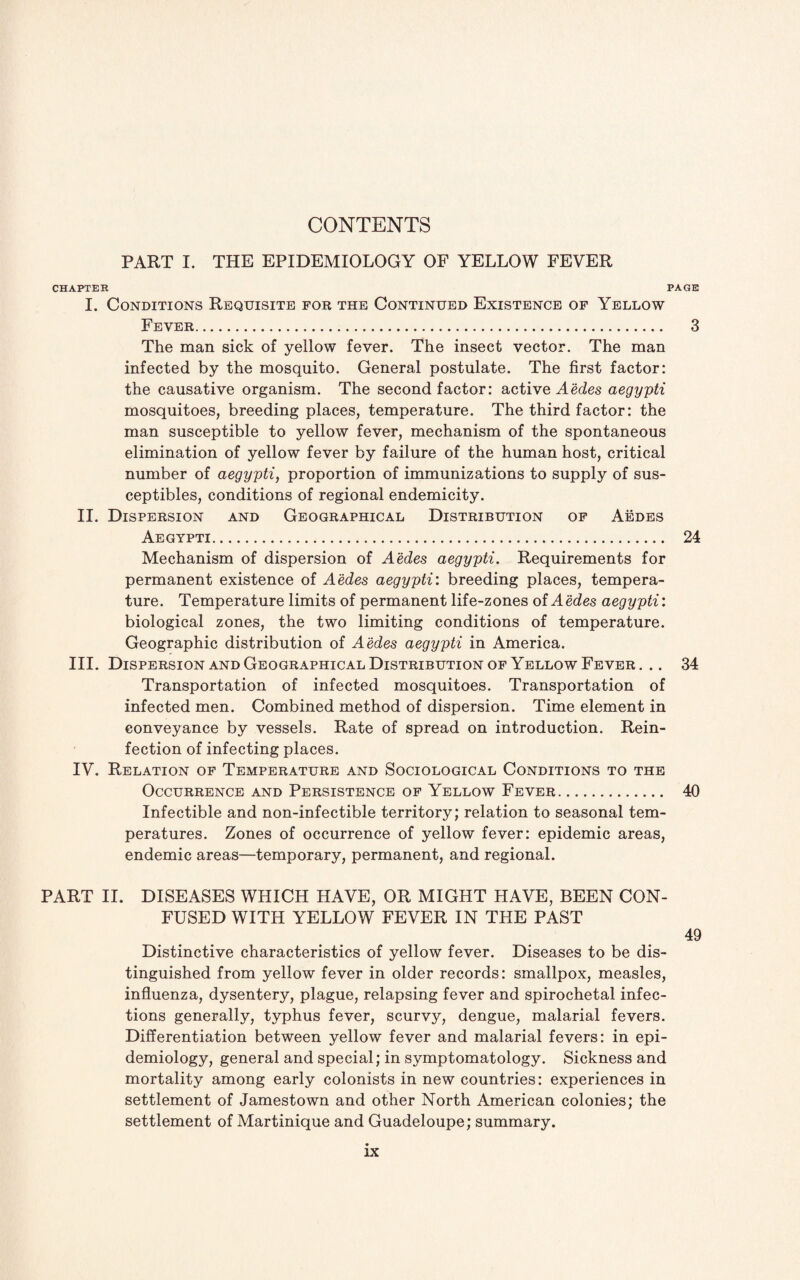 CONTENTS PART I. THE EPIDEMIOLOGY OF YELLOW FEVER CHAPTER PAGE I. Conditions Requisite for the Continued Existence of Yellow Fever. 3 The man sick of yellow fever. The insect vector. The man infected by the mosquito. General postulate. The first factor: the causative organism. The second factor: active Aedes aegypti mosquitoes, breeding places, temperature. The third factor: the man susceptible to yellow fever, mechanism of the spontaneous elimination of yellow fever by failure of the human host, critical number of aegypti, proportion of immunizations to supply of sus- ceptibles, conditions of regional endemicity. II. Dispersion and Geographical Distribution of Aedes Aegypti. 24 Mechanism of dispersion of Aedes aegypti. Requirements for permanent existence of Aedes aegypti: breeding places, tempera¬ ture. Temperature limits of permanent life-zones of A edes aegypti: biological zones, the two limiting conditions of temperature. Geographic distribution of Aedes aegypti in America. III. Dispersion and Geographical Distribution of Yellow Fever. .. 34 Transportation of infected mosquitoes. Transportation of infected men. Combined method of dispersion. Time element in conveyance by vessels. Rate of spread on introduction. Rein¬ fection of infecting places. IV. Relation of Temperature and Sociological Conditions to the Occurrence and Persistence of Yellow Fever. 40 Infectible and non-infectible territory; relation to seasonal tem¬ peratures. Zones of occurrence of yellow fever: epidemic areas, endemic areas—temporary, permanent, and regional. PART II. DISEASES WHICH HAVE, OR MIGHT HAVE, BEEN CON¬ FUSED WITH YELLOW FEVER IN THE PAST 49 Distinctive characteristics of yellow fever. Diseases to be dis¬ tinguished from yellow fever in older records: smallpox, measles, influenza, dysentery, plague, relapsing fever and spirochetal infec¬ tions generally, typhus fever, scurvy, dengue, malarial fevers. Differentiation between yellow fever and malarial fevers: in epi¬ demiology, general and special; in symptomatology. Sickness and mortality among early colonists in new countries: experiences in settlement of Jamestown and other North American colonies; the settlement of Martinique and Guadeloupe; summary.