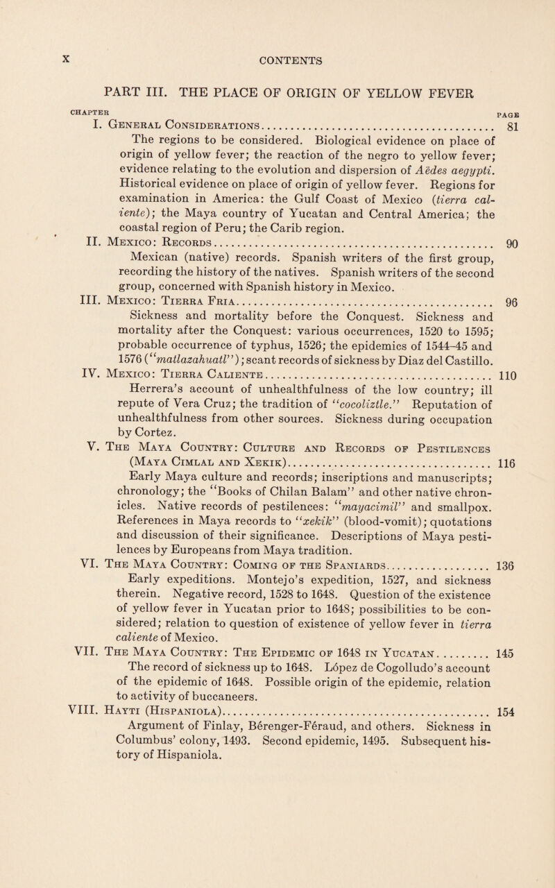 PART III. THE PLACE OF ORIGIN OF YELLOW FEVER CHAPTER PAGE I. General Considerations. 81 The regions to be considered. Biological evidence on place of origin of yellow fever; the reaction of the negro to yellow fever; evidence relating to the evolution and dispersion of Aedes aegypti. Historical evidence on place of origin of yellow fever. Regions for examination in America: the Gulf Coast of Mexico (tierra cal- iente); the Maya country of Yucatan and Central America; the coastal region of Peru; the Carib region. II. Mexico: Records. 90 Mexican (native) records. Spanish writers of the first group, recording the history of the natives. Spanish writers of the second group, concerned with Spanish history in Mexico. III. Mexico: Tierra Fria. 96 Sickness and mortality before the Conquest. Sickness and mortality after the Conquest: various occurrences, 1520 to 1595; probable occurrence of typhus, 1526; the epidemics of 1544-45 and 1576 (“matlazahuatl”); scant records of sickness by Diaz del Castillo. IV. Mexico: Tierra Caliente. 110 Herrera’s account of unhealthfulness of the low country; ill repute of Vera Cruz; the tradition of “cocoliztle.” Reputation of unhealthfulness from other sources. Sickness during occupation by Cortez. V. The Maya Country: Culture and Records of Pestilences (Maya Cimlal and Xekik). 116 Early Maya culture and records; inscriptions and manuscripts; chronology; the “Books of Chilan Balam” and other native chron¬ icles. Native records of pestilences: “mayacimiV’ and smallpox. References in Maya records to “xekik (blood-vomit); quotations and discussion of their significance. Descriptions of Maya pesti¬ lences by Europeans from Maya tradition. VI. The Maya Country: Coming of the Spaniards... 136 Early expeditions. Montejo’s expedition, 1527, and sickness therein. Negative record, 1528 to 1648. Question of the existence of yellow fever in Yucatan prior to 1648; possibilities to be con¬ sidered; relation to question of existence of yellow fever in tierra caliente of Mexico. VII. The Maya Country: The Epidemic of 1648 in Yucatan. 145 The record of sickness up to 1648. L6pez de Cogolludo’s account of the epidemic of 1648. Possible origin of the epidemic, relation to activity of buccaneers. VIII. Hayti (Hispaniola). 154 Argument of Finlay, Berenger-Feraud, and others. Sickness in Columbus’ colony, 1493. Second epidemic, 1495. Subsequent his¬ tory of Hispaniola.