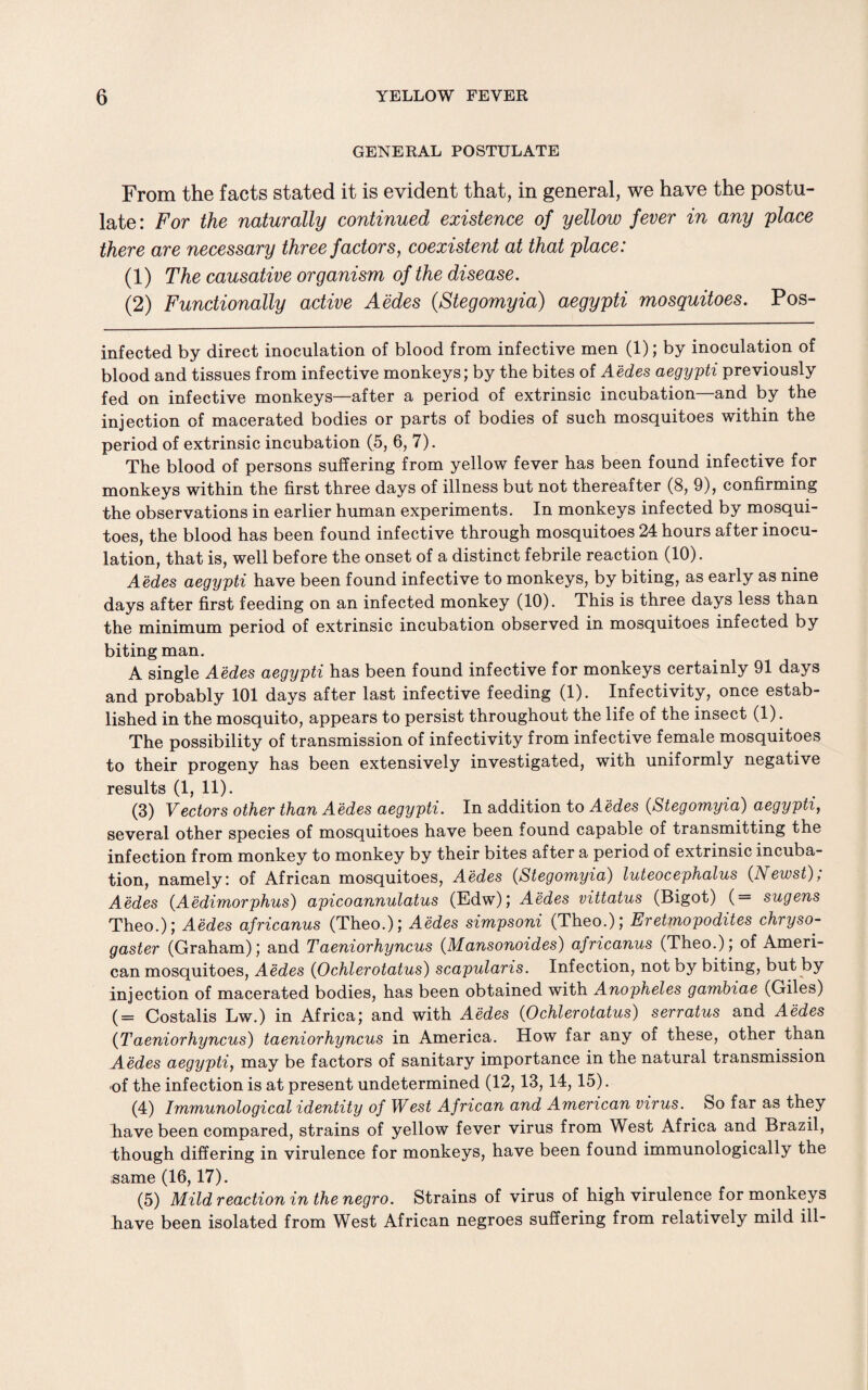 GENERAL POSTULATE From the facts stated it is evident that, in general, we have the postu¬ late: For the naturally continued existence of yellow fever in any place there are necessary three factors, coexistent at that place: (1) The causative organism of the disease. (2) Functionally active Aedes (Stegomyia) aegypti mosquitoes. Pos- infected by direct inoculation of blood from infective men (1); by inoculation of blood and tissues from infective monkeys; by the bites of Aedes aegypti previously fed on infective monkeys—after a period of extrinsic incubation—and by the injection of macerated bodies or parts of bodies of such mosquitoes within the period of extrinsic incubation (5, 6, 7). The blood of persons suffering from yellow fever has been found infective for monkeys within the first three days of illness but not thereafter (8, 9), confirming the observations in earlier human experiments. In monkeys infected by mosqui¬ toes, the blood has been found infective through mosquitoes 24 hours after inocu¬ lation, that is, well before the onset of a distinct febrile reaction (10). Aedes aegypti have been found infective to monkeys, by biting, as early as nine days after first feeding on an infected monkey (10). This is three days less than the minimum period of extrinsic incubation observed in mosquitoes infected by biting man. A single Aedes aegypti has been found infective for monkeys certainly 91 days and probably 101 days after last infective feeding (1). Infectivity, once estab¬ lished in the mosquito, appears to persist throughout the life of the insect (1). The possibility of transmission of infectivity from infective female mosquitoes to their progeny has been extensively investigated, with uniformly negative results (1, 11). (3) Vectors other than Aedes aegypti. In addition to Aedes (Stegomyia) aegypti, several other species of mosquitoes have been found capable of transmitting the infection from monkey to monkey by their bites after a period of extrinsic incuba¬ tion, namely: of African mosquitoes, Aedes (Stegomyia) luteocephalus (Newst), Aedes (Aedimorphus) apicoannulatus (Edw); Aedes vittatus (Bigot) (= sugens Theo.); Aedes africanus (Theo.); Aedes simpsoni (Theo.); Eretmopodites chryso- gaster (Graham); and Taeniorhyncus (Mansonoides) africanus (Theo.); of Ameri¬ can mosquitoes, Aedes (Ochlerotatus) scapularis. Infection, not by biting, but by injection of macerated bodies, has been obtained with Anopheles gambiae (Giles) (= Costalis Lw.) in Africa; and with Aedes (Ochlerotatus) serratus and Aedes (Taeniorhyncus) taeniorhyncus in America. How far any of these, other than Aedes aegypti, may be factors of sanitary importance in the natural transmission of the infection is at present undetermined (12,13, 14,15). (4) Immunological identity of West African and American virus. So far as they have been compared, strains of yellow fever virus from West Africa and Brazil, though differing in virulence for monkeys, have been found immunologically the same (16,17). (5) Mild reaction in the negro. Strains of virus of high virulence for monkeys have been isolated from West African negroes suffering from relatively mild ill-