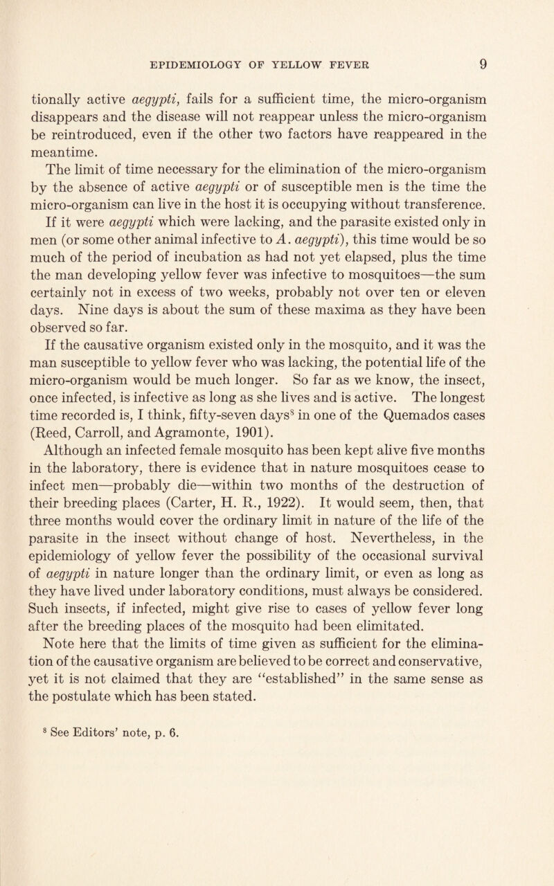 tionally active aegypti, fails for a sufficient time, the micro-organism disappears and the disease will not reappear unless the micro-organism be reintroduced, even if the other two factors have reappeared in the meantime. The limit of time necessary for the elimination of the micro-organism by the absence of active aegypti or of susceptible men is the time the micro-organism can live in the host it is occupying without transference. If it were aegypti which were lacking, and the parasite existed only in men (or some other animal infective to A. aegypti), this time would be so much of the period of incubation as had not yet elapsed, plus the time the man developing yellow fever was infective to mosquitoes—the sum certainly not in excess of two weeks, probably not over ten or eleven days. Nine days is about the sum of these maxima as they have been observed so far. If the causative organism existed only in the mosquito, and it was the man susceptible to yellow fever who was lacking, the potential life of the micro-organism would be much longer. So far as we know, the insect, once infected, is infective as long as she lives and is active. The longest time recorded is, I think, fifty-seven days8 in one of the Quemados cases (Reed, Carroll, and Agramonte, 1901). Although an infected female mosquito has been kept alive five months in the laboratory, there is evidence that in nature mosquitoes cease to infect men—probably die—within two months of the destruction of their breeding places (Carter, H. R., 1922). It would seem, then, that three months would cover the ordinary limit in nature of the life of the parasite in the insect without change of host. Nevertheless, in the epidemiology of yellow fever the possibility of the occasional survival of aegypti in nature longer than the ordinary limit, or even as long as they have lived under laboratory conditions, must always be considered. Such insects, if infected, might give rise to cases of yellow fever long after the breeding places of the mosquito had been elimitated. Note here that the limits of time given as sufficient for the elimina¬ tion of the causative organism are believed to be correct and conservative, yet it is not claimed that they are “established” in the same sense as the postulate which has been stated.