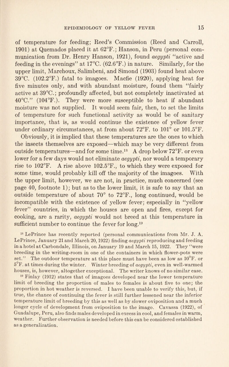 of temperature for feeding; Reed’s Commission (Reed and Carroll, 1901) at Quemados placed it at 62°F.; Hanson, in Peru (personal com¬ munication from Dr. Henry Hanson, 1921), found aegypti “active and feeding in the evenings” at 17°C. (62.6°F.) in nature. Similarly, for the upper limit, Marchoux, Salimbeni, and Simond (1903) found heat above 39°C. (102.2°F.) fatal to imagoes. Macfie (1920), applying heat for five minutes only, and with abundant moisture, found them “fairly active at 39°C.; profoundly affected, but not completely inactivated at 40°C.” (104°F.). They were more susceptible to heat if abundant moisture was not supplied. It would seem fair, then, to set the limits of temperature for such functional activity as would be of sanitary importance, that is, as would continue the existence of yellow fever under ordinary circumstances, at from about 72°F. to 101° or 101.5°F. Obviously, it is implied that these temperatures are the ones to which the insects themselves are exposed—which may be very different from outside temperatures—and for some time.18 A drop below 72°F. or even lower for a few days would not eliminate aegypti, nor would a temporary rise to 102°F. A rise above 102.5°F., to which they were exposed for some time, would probably kill off the majority of the imagoes. With the upper limit, however, we are not, in practice, much concerned (see page 40, footnote 1); but as to the lower limit, it is safe to say that an outside temperature of about 70° to 72°F., long continued, would be incompatible with the existence of yellow fever; especially in “yellow fever” countries, in which the houses are open and fires, except for cooking, are a rarity, aegypti would not breed at this temperature in sufficient number to continue the fever for long.19 18 LePrince has recently reported (personal communications from Mr. J. A. LePrince, January 21 and March 20,1922) finding aegypti reproducing and feeding in a hotel at Carbondale, Illinois, on January 19 and March 15, 1922. They “were breeding in the writing-room in one of the containers in which flower-pots were set.” The outdoor temperature at this place must have been as low as 10°F. or 5°F. at times during the winter. Winter breeding of aegypti, even in well-warmed houses, is, however, altogether exceptional. The writer knows of no similar case. 19 Finlay (1912) states that of imagoes developed near the lower temperature limit of breeding the proportion of males to females is about five to one; the proportion in hot weather is reversed. I have been unable to verify this, but, if true, the chance of continuing the fever is still further lessened near the inferior temperature limit of breeding by this as well as by slower oviposition and a much longer cycle of development from oviposition to the imago. Cavassa (1922), of Guadalupe, Peru, also finds males developed in excess in cool, and females in warm, weather. Further observation is needed before this can be considered established as a generalization.