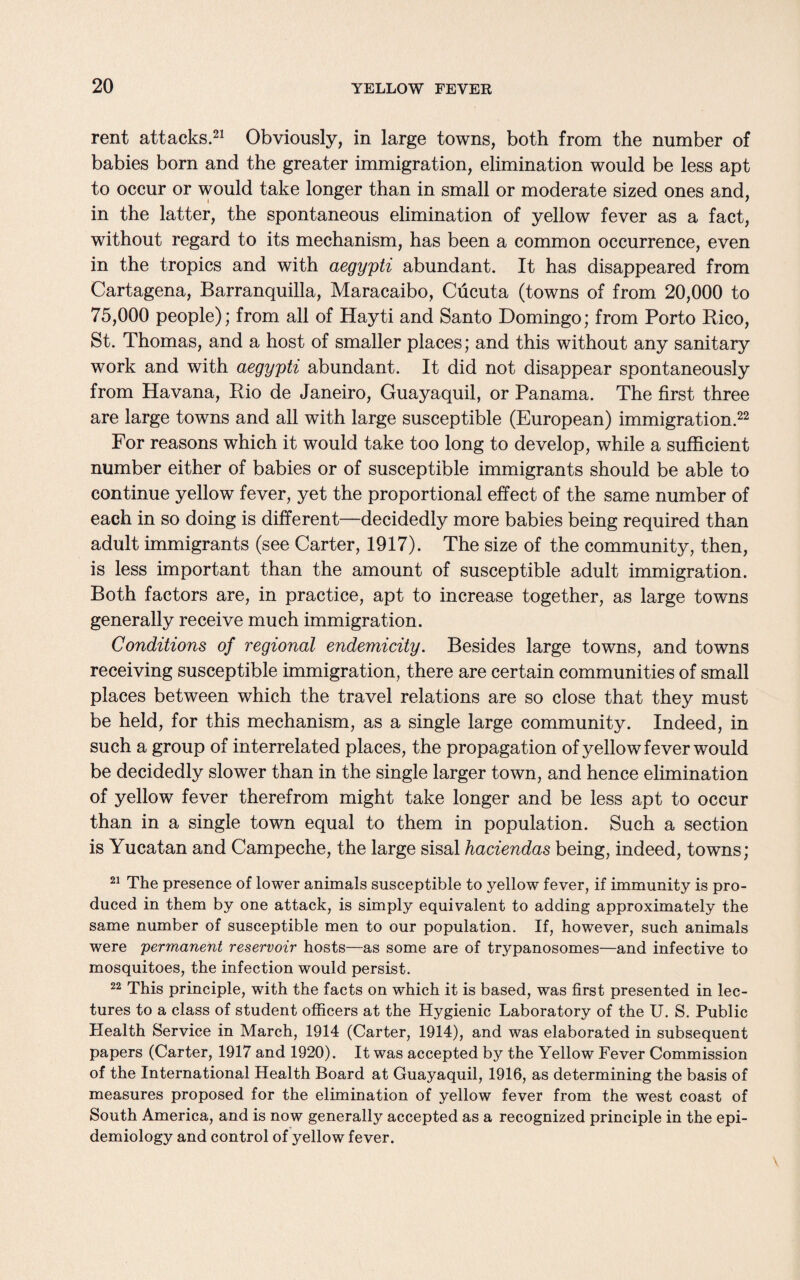 rent attacks.21 Obviously, in large towns, both from the number of babies born and the greater immigration, elimination would be less apt to occur or would take longer than in small or moderate sized ones and, in the latter, the spontaneous elimination of yellow fever as a fact, without regard to its mechanism, has been a common occurrence, even in the tropics and with aegypti abundant. It has disappeared from Cartagena, Barranquilla, Maracaibo, Cucuta (towns of from 20,000 to 75,000 people); from all of Hayti and Santo Domingo; from Porto Rico, St. Thomas, and a host of smaller places; and this without any sanitary work and with aegypti abundant. It did not disappear spontaneously from Havana, Rio de Janeiro, Guayaquil, or Panama. The first three are large towns and all with large susceptible (European) immigration.22 For reasons which it would take too long to develop, while a sufficient number either of babies or of susceptible immigrants should be able to continue yellow fever, yet the proportional effect of the same number of each in so doing is different—decidedly more babies being required than adult immigrants (see Carter, 1917). The size of the community, then, is less important than the amount of susceptible adult immigration. Both factors are, in practice, apt to increase together, as large towns generally receive much immigration. Conditions of regional endemicity. Besides large towns, and towns receiving susceptible immigration, there are certain communities of small places between which the travel relations are so close that they must be held, for this mechanism, as a single large community. Indeed, in such a group of interrelated places, the propagation of yellow fever would be decidedly slower than in the single larger town, and hence elimination of yellow fever therefrom might take longer and be less apt to occur than in a single town equal to them in population. Such a section is Yucatan and Campeche, the large sisal haciendas being, indeed, towns; 21 The presence of lower animals susceptible to yellow fever, if immunity is pro¬ duced in them by one attack, is simply equivalent to adding approximately the same number of susceptible men to our population. If, however, such animals were permanent reservoir hosts—as some are of trypanosomes—and infective to mosquitoes, the infection would persist. 22 This principle, with the facts on which it is based, was first presented in lec¬ tures to a class of student officers at the Hygienic Laboratory of the U. S. Public Health Service in March, 1914 (Carter, 1914), and was elaborated in subsequent papers (Carter, 1917 and 1920). It was accepted by the Yellow Fever Commission of the International Health Board at Guayaquil, 1916, as determining the basis of measures proposed for the elimination of yellow fever from the west coast of South America, and is now generally accepted as a recognized principle in the epi¬ demiology and control of yellow fever.