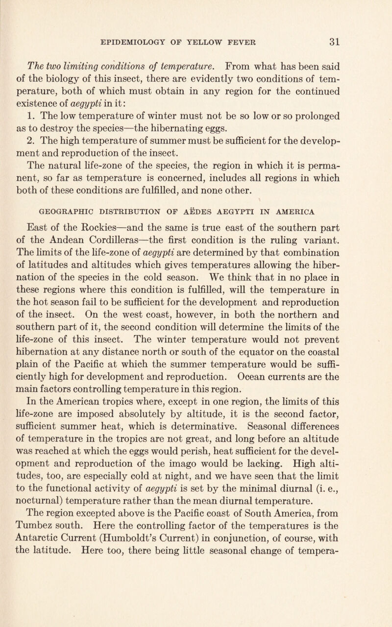 The two limiting conditions of temperature. From what has been said of the biology of this insect, there are evidently two conditions of tem¬ perature, both of which must obtain in any region for the continued existence of aegypti in it: 1. The low temperature of winter must not be so low or so prolonged as to destroy the species—the hibernating eggs. 2. The high temperature of summer must be sufficient for the develop¬ ment and reproduction of the insect. The natural life-zone of the species, the region in which it is perma¬ nent, so far as temperature is concerned, includes all regions in which both of these conditions are fulfilled, and none other. GEOGRAPHIC DISTRIBUTION OF AEDES AEGYPTI IN AMERICA East of the Rockies—and the same is true east of the southern part of the Andean Cordilleras—the first condition is the ruling variant. The limits of the life-zone of aegypti are determined by that combination of latitudes and altitudes which gives temperatures allowing the hiber¬ nation of the species in the cold season. We think that in no place in these regions where this condition is fulfilled, will the temperature in the hot season fail to be sufficient for the development and reproduction of the insect. On the west coast, however, in both the northern and southern part of it, the second condition will determine the limits of the fife-zone of this insect. The winter temperature would not prevent hibernation at any distance north or south of the equator on the coastal plain of the Pacific at which the summer temperature would be suffi¬ ciently high for development and reproduction. Ocean currents are the main factors controlling temperature in this region. In the American tropics where, except in one region, the limits of this life-zone are imposed absolutely by altitude, it is the second factor, sufficient summer heat, which is determinative. Seasonal differences of temperature in the tropics are not great, and long before an altitude was reached at which the eggs would perish, heat sufficient for the devel¬ opment and reproduction of the imago would be lacking. High alti¬ tudes, too, are especially cold at night, and we have seen that the limit to the functional activity of aegypti is set by the minimal diurnal (i. e., nocturnal) temperature rather than the mean diurnal temperature. The region excepted above is the Pacific coast of South America, from Tumbez south. Here the controlling factor of the temperatures is the Antarctic Current (Humboldt’s Current) in conjunction, of course, with the latitude. Here too, there being little seasonal change of tempera-