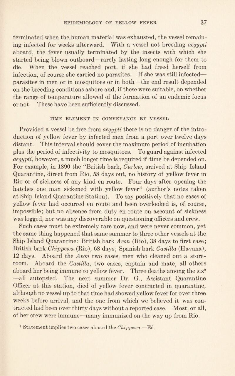 terminated when the human material was exhausted, the vessel remain¬ ing infected for weeks afterward. With a vessel not breeding aegypti aboard, the fever usually terminated by the insects with which she started being blown outboard—rarely lasting long enough for them to die. When the vessel reached port, if she had freed herself from infection, of course she carried no parasites. If she was still infected— parasites in men or in mosquitoes or in both—the end result depended on the breeding conditions ashore and, if these were suitable, on whether the range of temperature allowed of the formation of an endemic focus or not. These have been sufficiently discussed. TIME ELEMENT IN CONVEYANCE BY VESSEL Provided a vessel be free from aegypti there is no danger of the intro¬ duction of yellow fever by infected men from a port over twelve days distant. This interval should cover the maximum period of incubation plus the period of infectivity to mosquitoes. To guard against infected aegypti, however, a much longer time is required if time be depended on. For example, in 1890 the “British bark, Curlew, arrived at Ship Island Quarantine, direct from Rio, 58 days out, no history of yellow fever in Rio or of sickness of any kind en route. Four days after opening the hatches one man sickened with yellow fever” (author’s notes taken at Ship Island Quarantine Station). To say positively that no cases of yellow fever had occurred en route and been overlooked is, of course, impossible; but no absence from duty en route on account of sickness was logged, nor was any discoverable on questioning officers and crew. Such cases must be extremely rare now, and were never common, yet the same thing happened that same summer to three other vessels at the Ship Island Quarantine: British bark Avon (Rio), 38 days to first case; British bark Chippewa (Rio), 68 days; Spanish bark Castilla (Havana), 12 days. Aboard the Avon two cases, men who cleaned out a store¬ room. Aboard the Castilla, two cases, captain and mate, all others aboard her being immune to yellow fever. Three deaths among the six2 —all autopsied. The next summer Dr. G., Assistant Quarantine Officer at this station, died of yellow fever contracted in quarantine, although no vessel up to that time had showed yellow fever for over three weeks before arrival, and the one from which we believed it was con¬ tracted had been over thirty days without a reported case. Most, or all, of her crew were immune—many immunized on the way up from Rio. 2 Statement implies two cases aboard the Chippewa.—Ed.