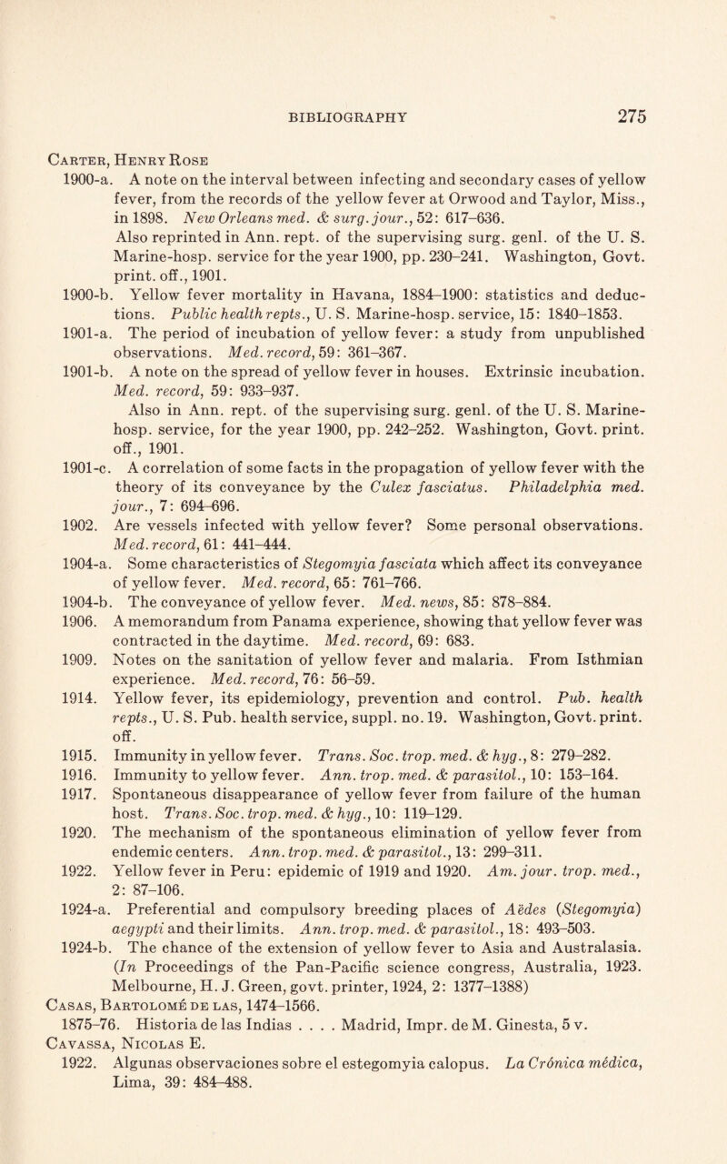 Carter, Henry Rose 1900-a. A note on the interval between infecting and secondary cases of yellow fever, from the records of the yellow fever at Orwood and Taylor, Miss., in 1898. New Orleans med. & surg.jour., 52: 617-636. Also reprinted in Ann. rept. of the supervising surg. genl. of the U. S. Marine-hosp. service for the year 1900, pp. 230-241. Washington, Govt, print, off., 1901. 1900- b. Yellow fever mortality in Havana, 1884-1900: statistics and deduc¬ tions. Public health refits., U. S. Marine-hosp. service, 15: 1840-1853. 1901- a. The period of incubation of yellow fever: a study from unpublished observations. Med. record, 59: 361-367. 1901-b. A note on the spread of yellow fever in houses. Extrinsic incubation. Med. record, 59: 933-937. Also in Ann. rept. of the supervising surg. genl. of the U. S. Marine- hosp. service, for the year 1900, pp. 242-252. Washington, Govt, print, off., 1901. 1901-c. A correlation of some facts in the propagation of yellow fever with the theory of its conveyance by the Culex fasciatus. Philadelphia med. jour., 7: 694-696. 1902. Are vessels infected with yellow fever? Some personal observations. Med. record, 61: 441-444. 1904-a. Some characteristics of Stegomyia fasciata which affect its conveyance of yellow fever. Med. record, 65: 761-766. 1904-b. The conveyance of yellow fever. Med. news, 85: 878-884. 1906. A memorandum from Panama experience, showing that yellow fever was contracted in the daytime. Med. record, 69: 683. 1909. Notes on the sanitation of yellow fever and malaria. From Isthmian experience. Med. record, 76: 56-59. 1914. Yellow fever, its epidemiology, prevention and control. Pub. health refits., U. S. Pub. health service, suppl. no. 19. Washington, Govt, print, off. 1915. Immunity in yellow fever. Trans. Soc.trop. med.&hyg., 8:279-282. 1916. Immunity to yellow fever. Ann. trop. med. & parasitol., 10: 153-164. 1917. Spontaneous disappearance of yellow fever from failure of the human host. Trans. Soc.trop.med. & hyg., 10: 119-129. 1920. The mechanism of the spontaneous elimination of yellow fever from endemic centers. Ann. trop. med. & parasitol., 13: 299-311. 1922. Yellow fever in Peru: epidemic of 1919 and 1920. Am. jour. trop. med., 2: 87-106. 1924-a. Preferential and compulsory breeding places of Aedes (Stegomyia) aegypti and their limits. Ann. trop. med. & parasitol., 18: 493-503. 1924-b. The chance of the extension of yellow fever to Asia and Australasia. (In Proceedings of the Pan-Pacific science congress, Australia, 1923. Melbourne, H. J. Green, govt, printer, 1924, 2: 1377-1388) Casas, Bartolome de las, 1474-1566. 1875-76. Historia de las Indias .... Madrid, Impr. de M. Ginesta, 5 v. Cavassa, Nicolas E. 1922. Algunas observaciones sobre el estegomyia calopus. La Cronica medica, Lima, 39: 484-488.