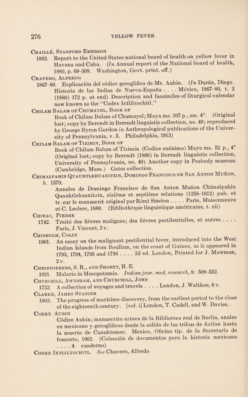 Chaill£, Stanford Emerson 1882. Report to the United States national board of health on yellow fever in Havana and Cuba. (In Annual report of the National board of health, 1880, p. 69-308. Washington, Govt, print, off.) Chavero, Alfredo 1867-80. Explicacion del codice geroglifico de Mr. Aubin. (In Dur£n, Diego. Historia de las Indias de Nueva-Espana .... Mexico, 1867-80, t. 2 (1880) 172 p. at end) Description and facsimiles of liturgical calendar now known as the “Codex Ixtlilxoehitl.” Chilam Balam of Chumayel, Book of Book of Chilam Balam of Chumayel; Maya ms. 107 p., sm. 4°. (Original lost; copy by Berendt in Berendt linguistic collection, no. 49; reproduced by George Byron Gordon in Anthropological publications of the Univer¬ sity of Pennsylvania, v. 5. Philadelphia, 1913) Chilam Balam of Tizimin, Book of Book of Chilam Balam of Tizimin (Codice anonimo) Maya ms. 52 p., 4° (Original lost; copy by Berendt (1868) in Berendt linguistic collection, University of Pennsylvania, no. 49) Another copy in Peabody museum (Cambridge, Mass.) Gates collection. Chimalpahin Quauhtlehuanitzin, Domingo Francisco de San Anton Munon, b. 1579. _ i t. Annales de Domingo Francisco de San Anton Munon Chimalpahin Quauhtlehuanitzin, sixieme et septieme relations (1258-1612) pub. et tr. sur le manuscrit original par Remi Simeon .... Paris, Maisonneuve et C. Leclerc, 1889. (Bibliotheque linguistique americaine, t. xii) Chirac, Pierre 1742. Traite des fievres malignes; des fievres pestilentielles, et autres .... Paris, J. Vincent, 2 v. Chisholm, Colin 1801. An essay on the malignant pestilential fever, introduced into the West Indian Islands from Boullam, on the coast of Guinea, as it appeared in 1793, 1794, 1795 and 1796 .... 2d ed. London, Printed for J. Mawman, 2 v. Christophers, S. R., and Shortt, H. E. 1921. Malaria in Mesopotamia. Indian jour. med. research, 8: 508-552. Churchill, Awnsham, and Churchill, John 1732. A collection of voyages and travels .... London, J. Walthoe, 6 v. Clarke, James Stanier 1803. The progress of maritime discovery, from the earliest period to the close of the eighteenth century, [vol. i] London, T. Cadell, and W. Davies. Codex Aubin . Codice Aubin; manuscrito azteca de la Biblioteca real de Berlin, anales en mexicano y geroglificos desde la s&lida de las tribus de Aztlan hasta la muerte de Cuauhtemoc. Mexico, Oficina tip. de la Secretar'ia de fomento, 1902. (Coleccion de documentos para la historia mexicana .... 4. cuaderno) Codex Ixtlilxochitl. See Chavero, Alfredo