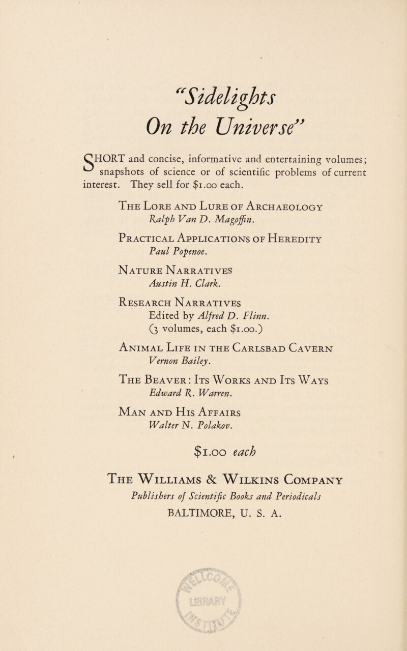 s On the Universe” fi CHORT and concise, informative and entertaining volumes; ^ snapshots of science or of scientific problems of current interest. They sell for $1.00 each. The Lore and Lure of Archaeology Ralph Van D. Magoffin. Practical Applications of Heredity Paul Popenoe. Nature Narratives Austin H. Clark. Research Narratives Edited by Alfred D. Flinn. (3 volumes, each $1.00.) Animal Life in the Carlsbad Cavern Vernon Bailey. The Beaver: Its Works and Its Ways Edward R. Warren. Man and His Affairs Walter N. Polakov. $1.00 each The Williams & Wilkins Company Publishers of Scientific Books and Periodicals BALTIMORE, U. S. A.