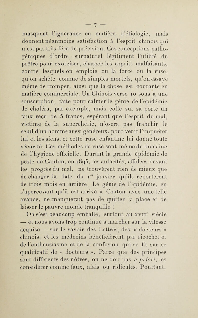 mais masquent l’ignorance en matière d’étiologie, donnent néanmoins satisfaction à l’esprit chinois qui n’est pas très féru de précision. Ces conceptions patho¬ géniques d’ordre surnaturel légitiment l’utilité du prêtre pour exorciser, chasser les esprits malfaisants, contre lesquels on emploie ou la force ou la ruse, qu’on achète comme de simples mortels, qu’on essaye même de tromper, ainsi que la chose est courante en matière commerciale. Un Chinois verse io sous à une souscription, faite pour calmer le génie de l’épidémie de choléra, par exemple, mais colle sur sa porte un faux reçu de 5 francs, espérant que l’esprit du mal, victime de la supercherie, n’osera pas franchir le seuil d’un homme aussi généreux, pour venir l’inquiéter lui et les siens, et cette ruse enfantine lui donne toute sécurité. Ces méthodes de ruse sont même du domaine de l’hygiène officielle. Durant la grande épidémie de peste de Canton, en 1890, les autorités, affolées devant les progrès du mal, ne trouvèrent rien de mieux que de changer la date du ier janvier qu’ils reportèrent de trois mois en arrière. Le génie de l’épidémie, en s’apercevant qu'il est arrivé à Canton avec une telle avance, ne manquerait pas de quitter la place et de laisser le pauvre monde tranquille ! On s’est beaucoup emballé, surtout au xvmc siècle — et nous avons trop continué à marcher sur la vitesse acquise — sur le savoir des Lettrés, des « docteurs » chinois, et les médecins bénéficièrent par ricochet et de l'enthousiasme et de la confusion qui se fit sur ce qualificatif de « docteurs ». Parce que des principes sont différents des nôtres, 011 ne doit pas a priori, les considérer comme faux, niais ou ridicules. Pourtant,