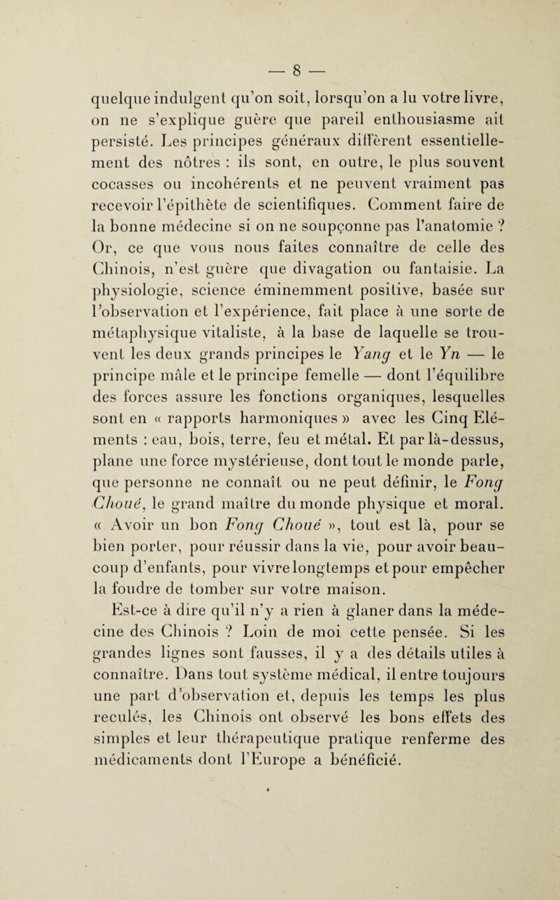 quelque indulgent qu’on soit, lorsqu’on a lu votre livre, on ne s’explique guère que pareil enthousiasme ait persisté. Les principes généraux diffèrent essentielle¬ ment des nôtres : ils sont, en outre, le plus souvent cocasses ou incohérents et ne peuvent vraiment pas recevoir l’épithète de scientifiques. Comment faire de la bonne médecine si on ne soupçonne pas l’anatomie ? Or, ce que vous nous faites connaître de celle des Chinois, n’est guère que divagation ou fantaisie. La physiologie, science éminemment positive, basée sur l’observation et l’expérience, fait place à une sorte de métaphysique vitaliste, à la base de laquelle se trou¬ vent les deux grands principes le Yang et le Yn — le principe mâle et le principe femelle — dont l’équilibre des forces assure les fonctions organiques, lesquelles sont en « rapports harmoniques » avec les Cinq Elé¬ ments : eau, bois, terre, feu et métal. Et par là-dessus, plane une force mystérieuse, dont tout le monde parle, que personne ne connaît ou ne peut définir, le Fong Choué, le grand maître du monde physique et moral. (( Avoir un bon Fong Clioué », tout est là, pour se bien porter, pour réussir dans la vie, pour avoir beau¬ coup d’enfants, pour vivre longtemps et pour empêcher la foudre de tomber sur votre maison. Est-ce à dire qu’il n’y a rien à glaner dans la méde¬ cine des Chinois ? Loin de moi cette pensée. Si les grandes lignes sont fausses, il y a des détails utiles à connaître. Dans tout système médical, il entre toujours une part d’observation et, depuis les temps les plus reculés, les Chinois ont observé les bons effets des simples et leur thérapeutique pratique renferme des médicaments dont l’Europe a bénéficié.