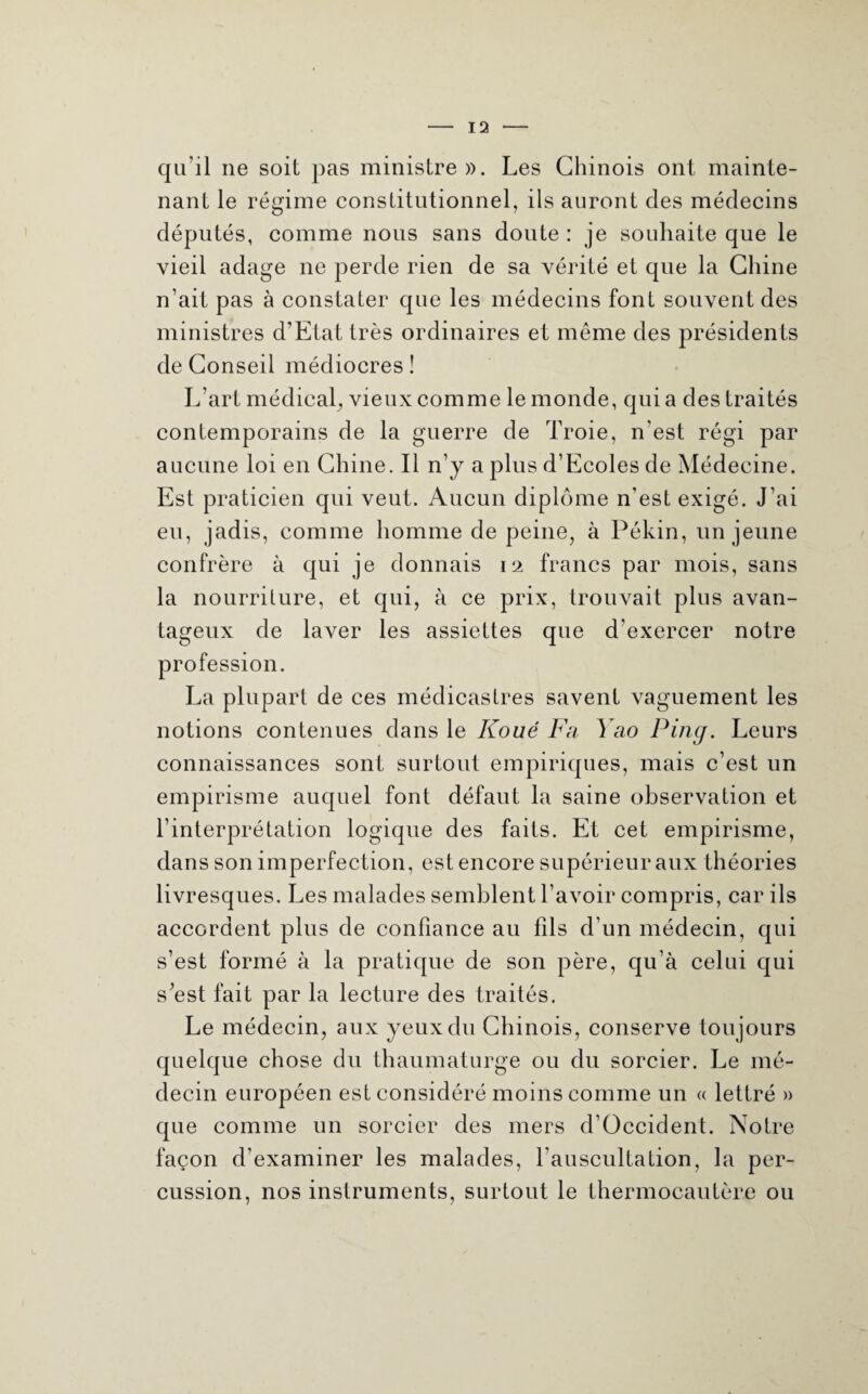 qu'il ne soit pas ministre». Les Chinois ont mainte¬ nant le régime constitutionnel, ils auront des médecins députés, comme nous sans doute : je souhaite que le vieil adage ne perde rien de sa vérité et que la Chine n’ait pas à constater que les médecins font souvent des ministres d’Etat très ordinaires et même des présidents de Conseil médiocres ! L’art médical, vieux comme le monde, quia des traités contemporains de la guerre de Troie, n’est régi par aucune loi en Chine. Il n’y a plus d’Ecoles de Médecine. Est praticien qui veut. Aucun diplôme n'est exigé. J’ai eu, jadis, comme homme de peine, à Pékin, un jeune confrère à qui je donnais 12 francs par mois, sans la nourriture, et qui, à ce prix, trouvait plus avan¬ tageux de laver les assiettes que d'exercer notre profession. La plupart de ces médicastres savent vaguement les notions contenues dans le Koué Fa Yao Ping. Leurs connaissances sont surtout empiriques, mais c’est un empirisme auquel font défaut la saine observation et l’interprétation logique des faits. Et cet empirisme, dans son imperfection, est encore supérieur aux théories livresques. Les malades semblent l’avoir compris, car ils accordent plus de confiance au fils d’un médecin, qui s’est formé à la pratique de son père, qu’à celui qui s'est fait par la lecture des traités. Le médecin, aux yeux du Chinois, conserve toujours quelque chose du thaumaturge ou du sorcier. Le mé¬ decin européen est considéré moins comme un « lettré » que comme un sorcier des mers d’Occident. Notre façon d’examiner les malades, l’auscultation, la per¬ cussion, nos instruments, surtout le thermocautère ou