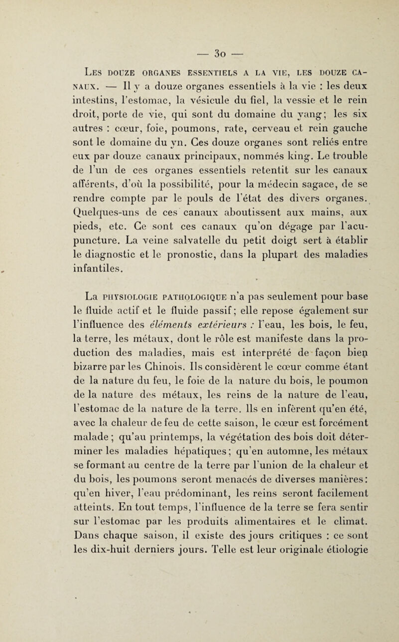 Les douze organes essentiels a la vie, les douze ca¬ naux. — Il y a douze organes essentiels à la vie : les deux intestins, l’estomac, la vésicule du fiel, la vessie et le rein droit, porte de vie, qui sont du domaine du vang ; les six autres : cœur, foie, poumons, rate, cerveau et rein gauche sont le domaine du yn. Ces douze organes sont reliés entre eux par douze canaux principaux, nommés king. Le trouble de l’un de ces organes essentiels retentit sur les canaux afférents, d’où la possibilité, pour la médecin sagace, de se rendre compte par le pouls de l’état des divers organes. Quelques-uns de ces canaux aboutissent aux mains, aux pieds, etc. Ce sont ces canaux qu’on dégage par l'acu¬ puncture. La veine salvatelle du petit doigt sert à établir le diagnostic et le pronostic, dans la plupart des maladies infantiles. La physiologie pathologique n’a pas seulement pour base le fluide actif et le fluide passif ; elle repose également sur l’influence des éléments extérieurs : l'eau, les bois, le feu, la terre, les métaux, dont le rôle est manifeste dans la pro¬ duction des maladies, mais est interprété de façon bien bizarre par les Chinois. Ils considèrent le cœur comme étant de la nature du feu, le foie de la nature du bois, le poumon de la nature des métaux, les reins de la nature de l’eau, l’estomac de la nature de la terre. Ils en infèrent qu’en été, avec la chaleur de feu de cette saison, le cœur est forcément malade ; qu’au printemps, la végétation des bois doit déter¬ miner les maladies hépatiques; qu'en automne, les métaux se formant au centre de la terre par l'union de la chaleur et du bois, les poumons seront menacés de diverses manières: qu’en hiver, l’eau prédominant, les reins seront facilement atteints. En tout temps, l'influence de la terre se fera sentir sur l’estomac par les produits alimentaires et le climat. Dans chaque saison, il existe des jours critiques : ce sont les dix-huit derniers jours. Telle est leur originale étiologie