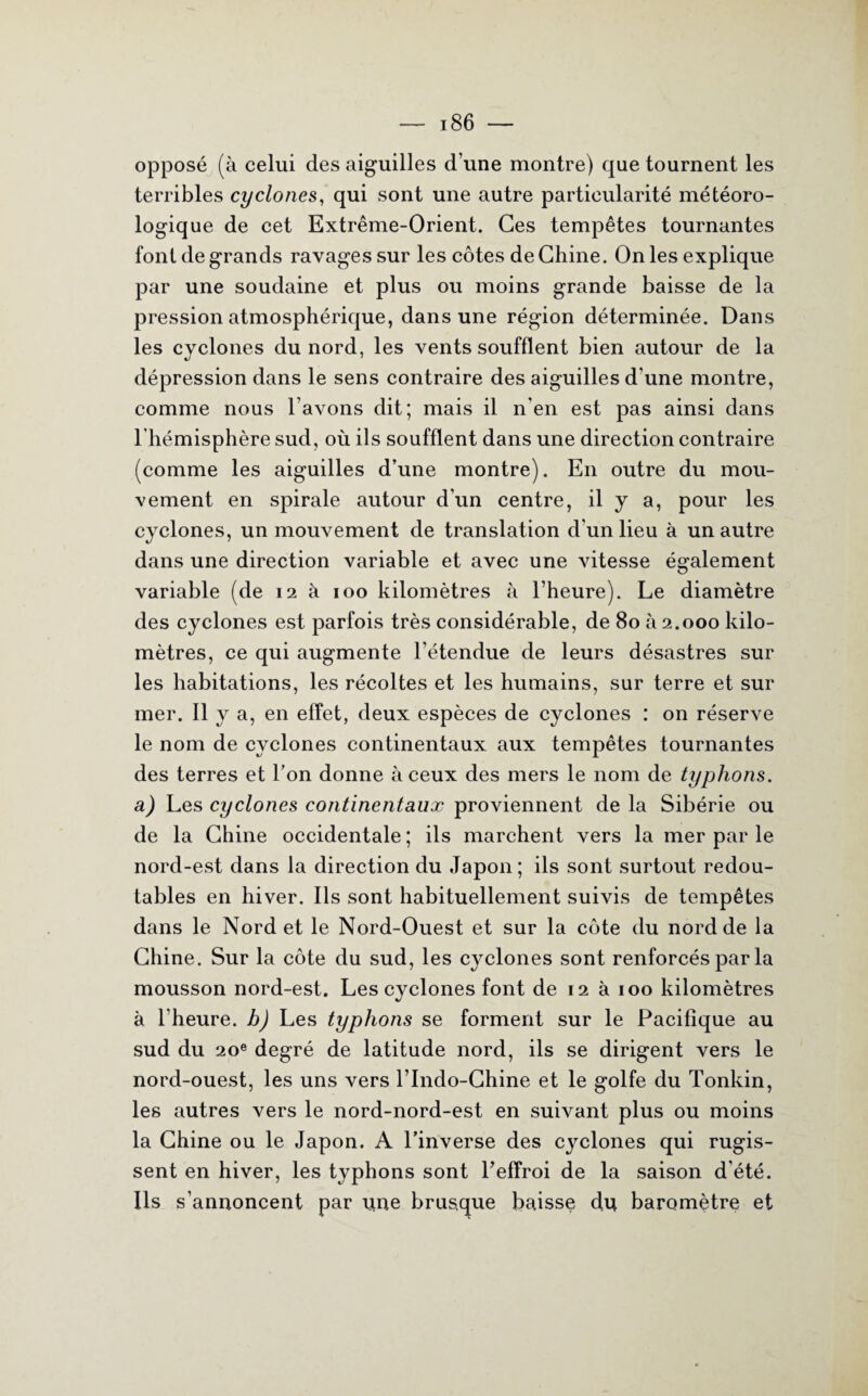opposé (à celui des aiguilles d’une montre) que tournent les terribles cyclones, qui sont une autre particularité météoro¬ logique de cet Extrême-Orient. Ces tempêtes tournantes font de grands ravages sur les côtes de Chine. On les explique par une soudaine et plus ou moins grande baisse de la pression atmosphérique, dans une région déterminée. Dans les cyclones du nord, les vents soufflent bien autour de la dépression dans le sens contraire des aiguilles d’une montre, comme nous l’avons dit; mais il n'en est pas ainsi dans l’hémisphère sud, où ils soufflent dans une direction contraire (comme les aiguilles d’une montre). En outre du mou¬ vement en spirale autour d'un centre, il y a, pour les cyclones, un mouvement de translation d'un lieu à un autre dans une direction variable et avec une vitesse également variable (de 12 à 100 kilomètres à l’heure). Le diamètre des cyclones est parfois très considérable, de 80 à 2.000 kilo¬ mètres, ce qui augmente l’étendue de leurs désastres sur les habitations, les récoltes et les humains, sur terre et sur mer. Il y a, en effet, deux espèces de cyclones : on réserve le nom de cyclones continentaux aux tempêtes tournantes des terres et l’on donne à ceux des mers le nom de typhons, a) Les cyclones continentaux proviennent delà Sibérie ou de la Chine occidentale ; ils marchent vers la mer par le nord-est dans la direction du Japon; ils sont surtout redou¬ tables en hiver. Ils sont habituellement suivis de tempêtes dans le Nord et le Nord-Ouest et sur la côte du nord de la Chine. Sur la côte du sud, les cyclones sont renforcés par la mousson nord-est. Les cyclones font de 12 à 100 kilomètres à l’heure, b) Les typhons se forment sur le Pacifique au sud du 20e degré de latitude nord, ils se dirigent vers le nord-ouest, les uns vers l’Indo-Chine et le golfe du Tonkin, les autres vers le nord-nord-est en suivant plus ou moins la Chine ou le Japon. A l’inverse des cyclones qui rugis¬ sent en hiver, les typhons sont l’effroi de la saison d’été. Ils s’annoncent par une brusque baisse du baromètre et