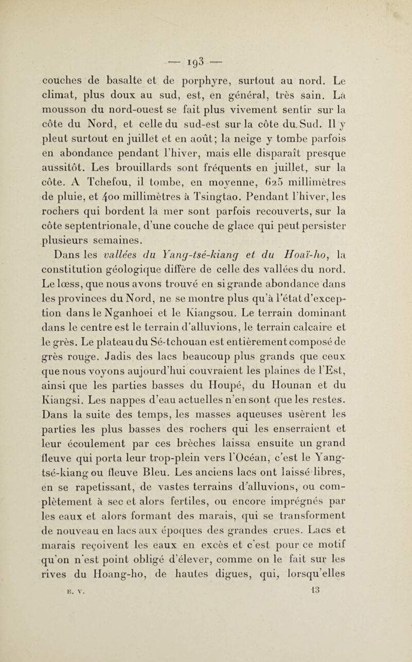 couches de basalte et de porphyre, surtout au nord. Le climat, plus doux au sud, est, en général, très sain. La mousson du nord-ouest se fait plus vivement sentir sur la côte du Nord, et celle du sud-est sur la côte du. Sud. Il y pleut surtout en juillet et en août; la neige y tombe parfois en abondance pendant l'hiver, mais elle disparaît presque aussitôt. Les brouillards sont fréquents en juillet, sur la côte. A Tchefou, il tombe, en moyenne, (D5 millimètres de pluie, et millimètres à Tsingtao. Pendant l'hiver, les rochers qui bordent la mer sont parfois recouverts, sur la côte septentrionale, d’une couche de glace qui peut persister plusieurs semaines. Dans les vallées du Yang-tsé-kiang et du Hoaï-ho, la constitution géologique diffère de celle des vallées du nord. Le lœss, que nous avons trouvé en si grande abondance dans les provinces du Nord, ne se montre plus qu’à l’état d’excep¬ tion dans le Nganhoei et le Kiangsou. Le terrain dominant dans le centre est le terrain d’alluvions, le terrain calcaire et le grès. Le plateau du Sé-tchouan est entièrement composé de grès rouge. Jadis des lacs beaucoup plus grands que ceux que nous voyons aujourd’hui couvraient les plaines de l’Est, ainsi que les parties basses du Houpé, du Hounan et du Kiangsi. Les nappes d’eau actuelles n'en sont que les restes. Dans la suite des temps, les masses aqueuses usèrent les parties les plus basses des rochers qui les enserraient et leur écoulement par ces brèches laissa ensuite un grand fleuve qui porta leur trop-plein vers l’Océan, c’est le Yang- tsé-kiang ou fleuve Bleu. Les anciens lacs ont laissé libres, en se rapetissant, de vastes terrains d’alluvions, ou com¬ plètement à sec et alors fertiles, ou encore imprégnés par les eaux et alors formant des marais, qui se transforment de nouveau en lacs aux époques des grandes crues. Lacs et marais reçoivent les eaux en excès et c'est pour ce motif qu'on n’est point obligé d’élever, comme on le fait sur les rives du Hoang-ho, de hautes digues, qui,, lorsqu’elles 13 E. V.