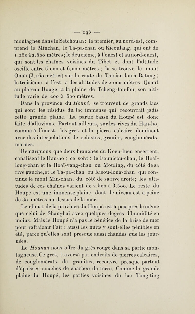 montagnes dans le Setchouan : le premier, au nord-est, com¬ prend le Minchan, le Ta-pa-chan ou Kieoulang, qui ont de i.iSo à 2.5oo mètres ; le deuxième, à l’ouest et au nord-ouest, qui sont les chaînes voisines du Tibet et dont l’altitude oscille entre 5.ooo et 6.000 mètres ; là se trouve le mont Oméï (3.160 mètres) sur la route de Tatsien-lou à Batang ; le troisième, à l’est, a des altitudes de 2.000 mètres. Quant au plateau Rouge, à la plaine de Tcheng-tou-fou, son alti¬ tude varie de 200 à 600 mètres. Dans la province du Houpé, se trouvent de grands lacs qui sont les résidus du lac immense qui recouvrait jadis cette grande plaine. La partie basse du Houpé est donc faite d’alluvions. Partout ailleurs, sur les rives du Idan-ho, comme à l'ouest, les grès et la pierre calcaire dominent avec des interpolations de schistes, granits, conglomérats, marnes. Remarquons que deux branches du Koen-luen enserrent, canalisent le Han-ho ; ce sont : le Founieou-chan, le Idoai- long-chan et le Hoai-yang-chan ou Mouling, du côté de sa rive gauche,et le Ta-pa-chan ou Kieou-long-chan qui con¬ tinue le mont Min-chan, du côté de sa rive droite; les alti¬ tudes de ces chaînes varient de 2.5oo à 3.5oo. Le reste du Houpé est une immense plaine, dont le niveau est à peine de 3o mètres au-dessus de la mer. Le climat de la province du Houpé est à peu près le même que celui de Shanghaï avec quelques degrés d’humidité en moins. Mais le Houpé n’a pas le bénéfice de la brise de mer pour rafraîchir l’air ; aussi les nuits y sont-elles pénibles en été, parce qu elles sont presque aussi chaudes que les jour¬ nées. Le Hounan nous offre du grès rouge dans sa partie mon¬ tagneuse. Ce grès, traversé par endroits de pierres calcaires, de conglomérats, de granités, recouvre presque partout d’épaisses couches de charbon de terre. Comme la grande plaine du Houpé, les parties voisines du lac Tong-ting