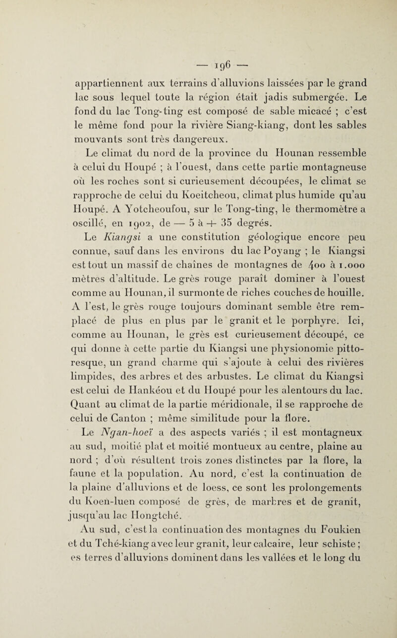 appartiennent aux terrains d’alluvions laissées par le grand lac sous lequel toute la région était jadis submergée. Le fond du lac Tong-ting est composé de sable micacé ; c'est le même fond pour la rivière Siang-kiang, dont les sables mouvants sont très dangereux. Le climat du nord de la province du Hounan ressemble à celui du Houpé ; à l'ouest, dans cette partie montagneuse où les roches sont si curieusement découpées, le climat se rapproche de celui du Koeitcheou, climat plus humide qu’au Iloupé. A Yotcheoufou, sur le Tong-ting, le thermomètre a oscillé, en 1902, de — 5 à -f- 35 degrés. Le Kiangsi a une constitution géologique encore peu connue, sauf dans les environs du lac Poyang ; le Kiangsi est tout un massif de chaînes de montagnes de 4°° h 1.000 mètres d'altitude. Le grès rouge paraît dominer à l’ouest comme au Hounan, il surmonte de riches couches de houille. A l’est, le grès rouge toujours dominant semble être rem¬ placé de plus en plus par le granit et le porphyre. Ici, comme au Hounan, le grès est curieusement découpé, ce qui donne à cette partie du Kiangsi une physionomie pitto¬ resque, un grand charme qui s’ajoute à celui des rivières limpides, des arbres et des arbustes. Le climat du Kiangsi est celui de Hankéou et du Houpé pour les alentours du lac. Quant au climat de la partie méridionale, il se rapproche de celui de Canton ; même similitude pour la flore. Le Ngan-lioeï a des aspects variés ; il est montagneux au sud, moitié plat et moitié montueux au centre, plaine au nord ; d’où résultent trois zones distinctes par la flore, la faune et la population. Au nord, c’est la continuation de la plaine d’alluvions et de loess, ce sont les prolongements du Koen-luen composé de grès, de marbres et de granit, jusqu’au lac Hongtché. Au sud, c’est la continuation des montagnes du Foukien et du Tché-kiang avec leur granit, leur calcaire, leur schiste ; es terres d’alluvions dominent dans les vallées et le long du