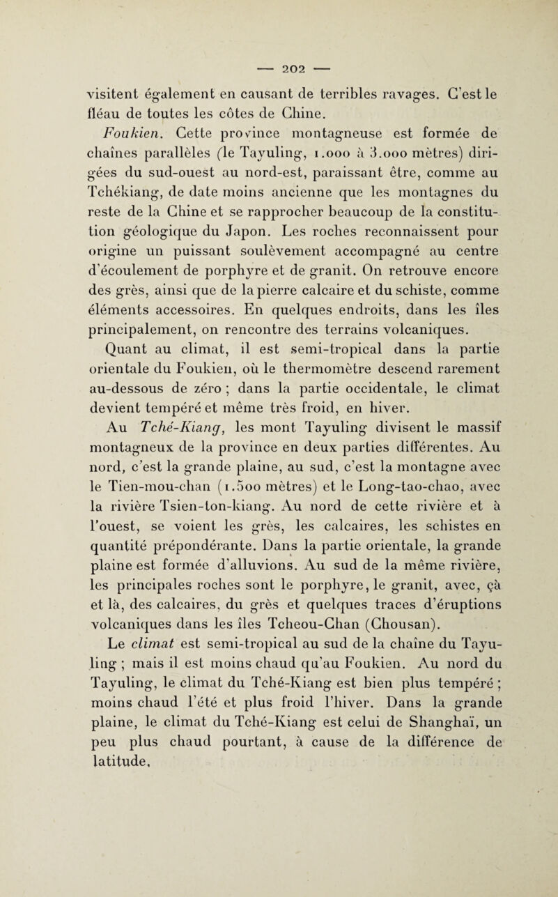 visitent également en causant de terribles ravages. C’est le fléau de toutes les côtes de Chine. Foukien. Cette province montagneuse est formée de chaînes parallèles (le Tayuling, 1.000 à Tooo mètres) diri¬ gées du sud-ouest au nord-est, paraissant être, comme au Tchékiang, de date moins ancienne que les montagnes du reste de la Chine et se rapprocher beaucoup de la constitu¬ tion géologique du Japon. Les roches reconnaissent pour origine un puissant soulèvement accompagné au centre d'écoulement de porphyre et de granit. On retrouve encore des grès, ainsi que de la pierre calcaire et du schiste, comme éléments accessoires. En quelques endroits, dans les îles principalement, on rencontre des terrains volcaniques. Quant au climat, il est semi-tropical dans la partie orientale du Foukien, où le thermomètre descend rarement au-dessous de zéro ; dans la partie occidentale, le climat devient tempéré et même très froid, en hiver. Au Tché-Kiang, les mont Tayuling divisent le massif montagneux de la province en deux parties différentes. Au nord, c'est la grande plaine, au sud, c’est la montagne avec le Tien-mou-chan (i.5oo mètres) et le Long-tao-chao, avec la rivière Tsien-ton-kiang. Au nord de cette rivière et à l’ouest, se voient les grès, les calcaires, les schistes en quantité prépondérante. Dans la partie orientale, la grande plaine est formée d’alluvions. Au sud de la même rivière, les principales roches sont le porphyre, le granit, avec, çà et là, des calcaires, du grès et quelques traces d’éruptions volcaniques dans les îles Tcheou-Chan (Chousan). Le climat est semi-tropical au sud de la chaîne du Tayu¬ ling ; mais il est moins chaud qu’au Foukien. Au nord du Tayuling, le climat du Tché-Kiang est bien plus tempéré ; moins chaud l’été et plus froid l’hiver. Dans la grande plaine, le climat du Tché-Kiang est celui de Shanghaï, un peu plus chaud pourtant, à cause de la différence de latitude.